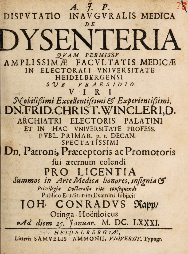 A. f. P. ?|^ DISPVTATIO 1NAVGVR ALIS MEDICA ^ DE DYSENTERIA ' Q/AM PERMISSF , AMPLISSIMA FACVLTATIS MEDICA IN ELECTORALI VNIVERSITATE HEIDELBERGENSI S V B PRAESIDIO y iri SNobiiifiimi Excellentifsimi Experientifsimi, DRFRID.CHRIST.W1NCLERI,D. ARCHIATRI ELECTORIS PALATINI ET IN HAC VNIVERSITATE PROFESS. PVBL. PRIMA R. p. t. DEC AN. SPECTATISSIMI Dn. Patroni, Praeceptoris acPromotoris fui aeternum colendi PRO LICENTIA Summos in Arte Medica honores, wfignia & Privilegia DoStoratia riu confequendi Publico Eruditorum£xamini fubjicit TOH. CONRADVS 9fapp/ Oringa - Hoenloicus nAd diem 2f. fanuar, M. DC. LXXXL  v v H E I D B L B E R G es£, * Litteris SAM VELIS AMMQNII, VN1FERS1T, Typogr.