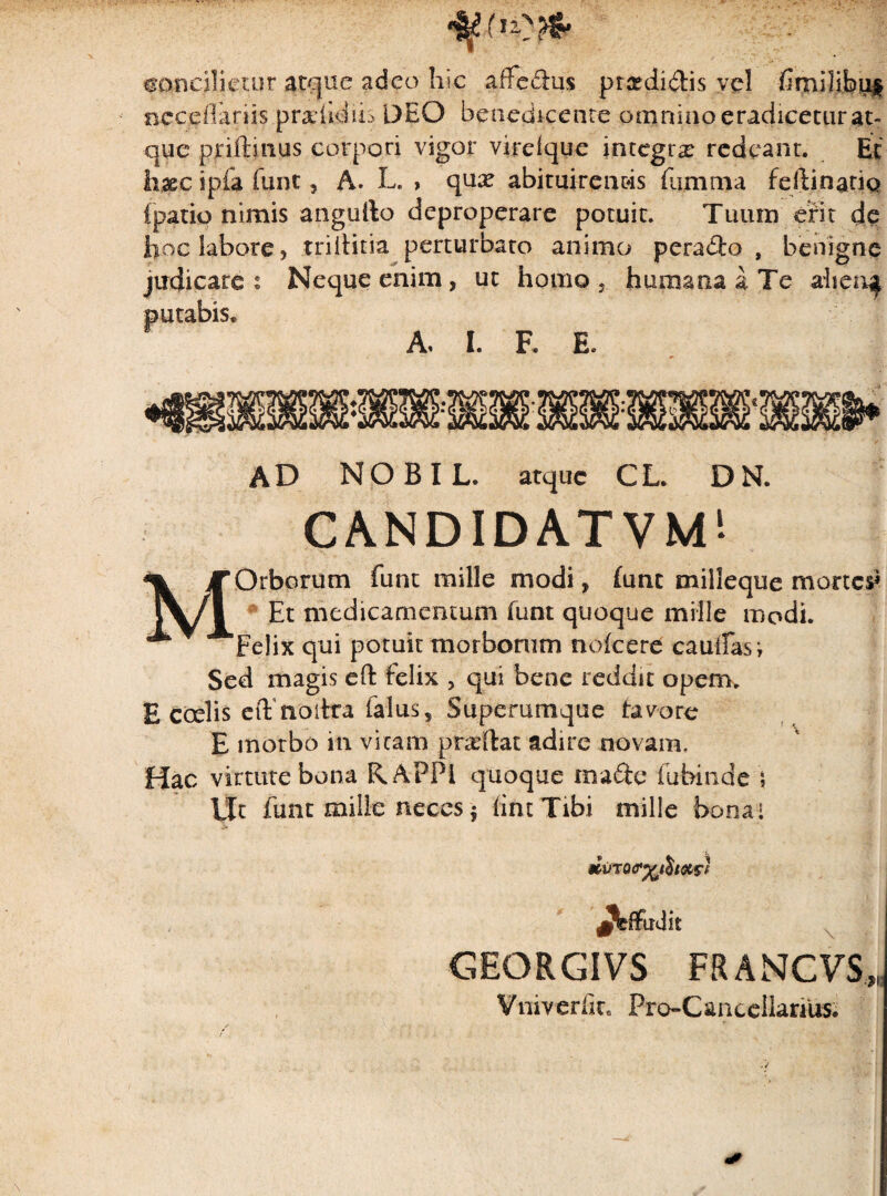 ©oncilietur atque adeo hic alfedus prardidis vel ncceflariis pradidiis DEO benedicente omnino eradicetur at¬ que priftinus corpori vigor vireique integra redeant. Et haec ipfa funt, A. L. , qute abituirenc4s fujmtna feftinatio {patio nimis angufto deproperare potuit. Tuum erit de hoc labore, triititia perturbato animo perado , benigne judicare i Neque enim, ut homo humana a Te ahen^ putabis. A, I. F. E, AD N O B I L. atque CL. D N. CANDIDATVM! Orborum funt mille modi, (unt milleque mortes* Et medicamentum funt quoque mille modi. ‘Felix qui potuit morborum nofcere caudas; Sed magis eft felix , qui bene reddit opem. E ccelis eft noitra faliis, Superumque tavore E morbo in vicam pbeftat adire novam. Hac virtute bona RAPPi quoque made fubinde Ut funt mille neces | (int Tibi mille bona i Jfeffadk GEQRGIVS FRANCVS,,, Vniverfit. ProCaneellanus. (