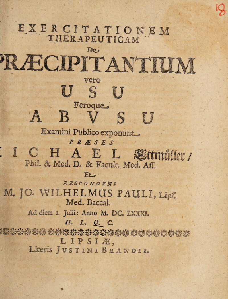 THERAPEUTICAM *' Do PRAECIPITANTI vero USU Feroque^' 'A B V S U Examini Publico exponunto P M M S E S I C H ■ A E L §§ttmUki:i PbM, & Med. D* & Faeisit. Med, Affi Eo M ESP O ND E kS M. JO« WILHELMUS PAULI, Up£ Med. BaccaL Ad diem i. Julii: Anno M. DC LXXXL //. i. <2; . C L IPSI iE, Literis Justini Bxandii,