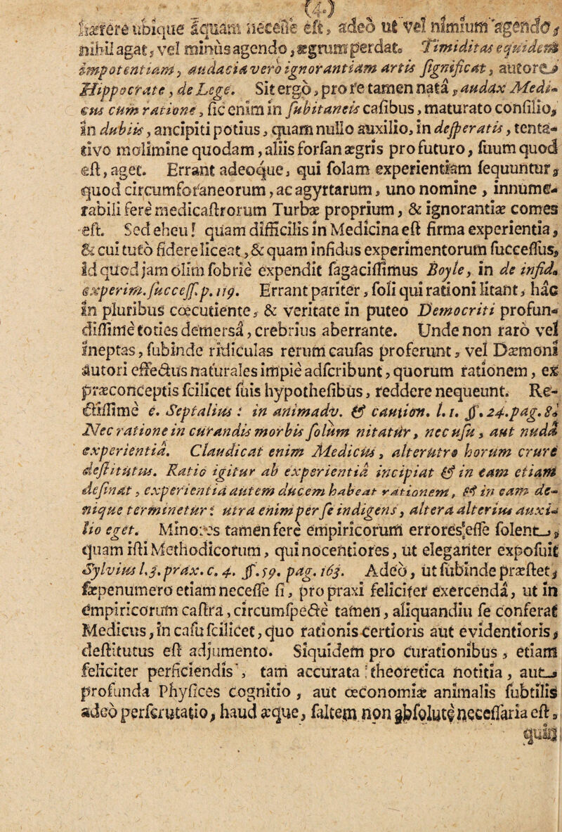 farere ubique fquam neceQe eft, Meo ut vel nlmiuffiVglhcfe/ nihil agat , vel minus agendo , ggrum perdat® Timiditas equidem impotentiam, audacia vero ignorantiam artis Jignificat, autoriL* Hippocrate, aV Z^. Sit ergo , pro fe tamen nata, Medi* ens cum ratione, fic enim in Cubitantis cafibus, maturato confilio* In dubiis , ancipiti potius, quam nullo auxilio, in dejperatis y tenta* rivo molimine quodam, aliis forfan aegris pro futuro, ftium quod eft, aget. Errant adeoque, qui folam experientiam fequunturs quod circumforaneorum, ae agyrtarum, uno nomine> innume¬ rabili fere medicaflrorum Turbae proprium, & ignorantiae comes eft Sed eheu! qiiam difficilis in Medicina eft firma experientia, & cui tuto fidere liceat ,& quam infidus experimentorum fueceffus. Id quod jam olim fobrie expendit fagaciffimus Boyle, in de infid* sxperim.fuccejf p. ug. Errant pariter, foli qui rationi litant * hac In pluribus caecutiente 5 & veritate in puteo Democriti profun* cfiffime toties demersi, crebrius aberrante. Unde non raro ve! ineptas, fubinde ridiculas rerumcaufas proferunto vel Damoni tutori efte&us naturales impie adfcribunt, quorum rationem, ex praconCeptis fcilicet fuis hypothefibus, reddere nequeunt. Re^ ZHffime e. Septalim : in animadv. ff caniion. L i. jj\ 24.pag. Si Nec ratione in curandis morbis folum nitatur, necujk, aut nuda (experientia. Claudicat enim Mediem, alterutro horum crure deflitutm. Ratio igitur ab experientia incipiat in eam etiam definat, experientia autem ducem habeat rationem f Sd in eam dc~ nique terminetur t utra enim per fe indigens', altera alterius anxu lio eget. Minores tamen fere empiricorum errores‘effe fblent_>* quamiftiMethodicorum, quinocentiores, ut eleganter expofuit Sylvim /,/. prax. c. 4. jf. 59. pag. 16$. Adeo, ut fubinde prarflet 3 faspenumeroetiamneceffe fi, propraxi feliciter exercenda, ut m empiricorumcafira,circumfpede tamen, aliquandiu fe conferat Medicus,in cafufcilicet,quo rationis Certioris aut evidentiorisf deftitutus eft adjumento. Siquidem pro curationibus 5 etiam feliciter perficiendis', tam accurata ; theoretica notitia , aut-, profunda Phyfices'cognitio, aut oeconomis animalis fubtilis