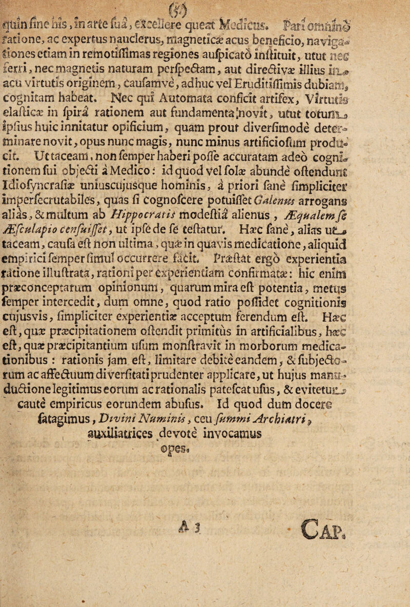 farione, ac expereusnauclerus, magnetic&acus beneficio, naviga* fiones etiam in remotiilimas regiones aufpicatO inftituit, utut nm ferri, nec magnetis naturam perfpe&am, aut dlrediyae illius itu> acu virtutis originem, Caufamve, adhuc vel EruditifTimis dubiam, cognitam habeat. Nec qui Automata conficit artifex, Virtutis eiaftka? in fpiri rationem aut fundamenta'novit, utut totum^ Iplius huic innitatur opificium, quam prout diverfimode deter¬ minare novit, opus nunc'magis, nunc minus artifici ofum prodii-* cif. Ut taceam, non femper haberi pofte accuratam adeo cognL tionem fui objedti a Medico : id quod vel folse abunde oftendunl Idicfyncrafise uniuscujusque hominis, a priori fane fimpliciter Imperfecrutabiles, quas fi cognofcere potuiflet Galenus arrogans alias, & multum ab Hippocratis mcdeftil alienus , SEqualemfi Mfculapio cenfuijfet, ut ipfe de fe teftatur, Haec fane, alias utL* taceam, caufa eft non ultima, qu£ in quavis medicatione, aliquid empiricifemperfimuloccurrere facit* Prteftat ergo experientia fcitioneilluftrata, rationi per experiendam confirmata: hic enim prasconceptamm opinionum, quarum mira eft potentia, rnetii© femper intercedit, dum omne, quod ratio poflidec cognitionis cnjusvis, fimpliciter experientia? acceptum ferendum eft. Hxc eft, qua? praecipitationem oftendit primitus in artificialibus, 1« eft, quse praecipitantium ufum monftravlt in morborum medica¬ tionibus : rationis jam eft, limitare debite eandem, &fubje&o- rum acaffeduumdiverfitatiprudenter applicare, ut hujus mmu» dudione legitimus eorum ac rationalis patefeatufus, &evitetu£j? caute empiricus eorundem abufus. Id quod dum docere fatagimus, Divini Numinis, ceu fitmmi Archiatri % , auxiliauices devote invocamus ■ Gap,