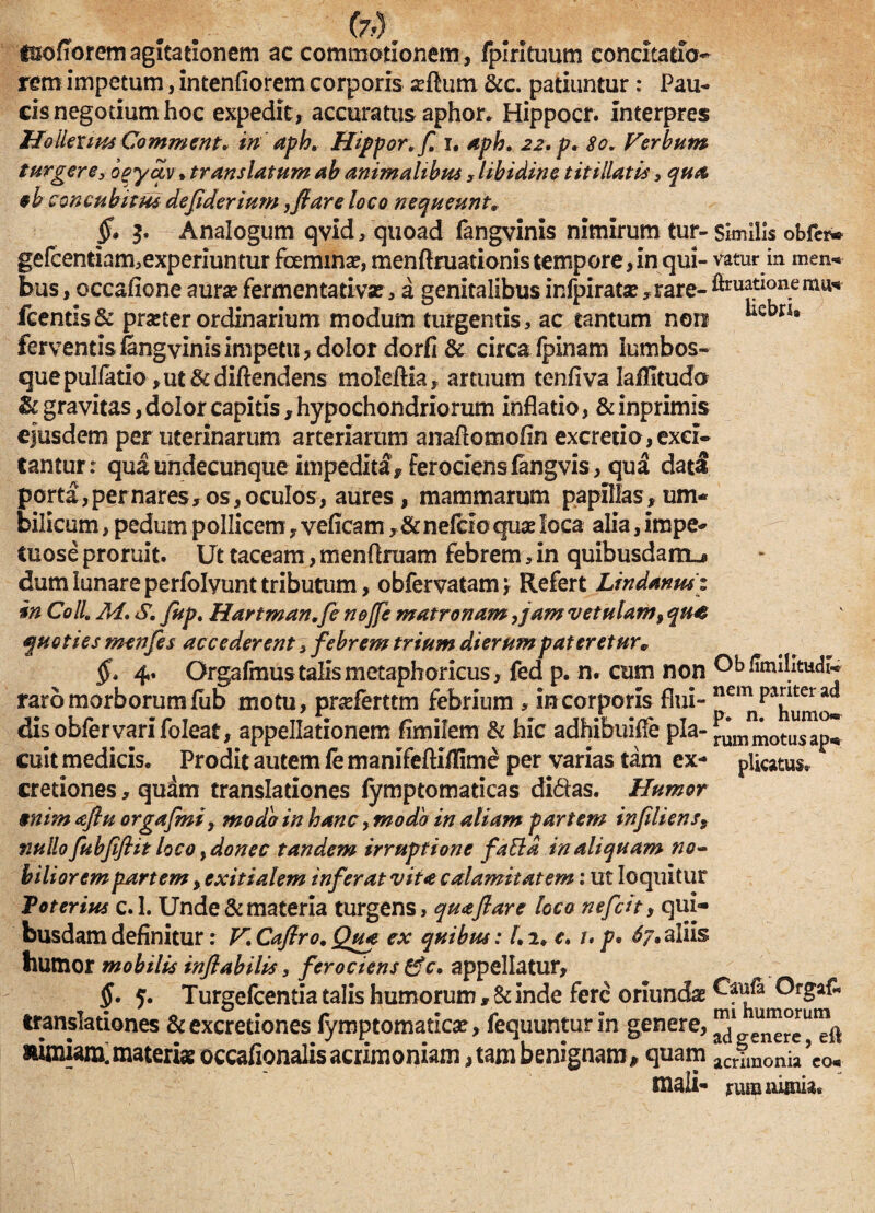 fo). i&ofTorem agitationem ac commotionem , fpirituum concitatio- rem impetum, intenfiorem corporis sertum &c. patiuntur: Pau¬ cis negotium hoc expedit, accuratus aphor. Hippocr. Interpres Hollexws Comment* in aph. Hipponf. i. aph, 22, p, 80. Ferbum turgere, opyav• translatum ab animalibus , libidine titillatis, qua oh concubitus defiderium ,flare loco nequeunt. §• 3. Analogum qvid/quoad fangvinis nimirum tur- Similis obfer- gefcentiam,experiuntur foemina?, menftruationis tempore,in qui- vatur in men« bus, occafione aura? fermentativz, a genitalibus infpiratse, rare- fimationemu^ fcentis& praeter ordinarium modum turgentis, ac tantum non *icbn' ferventis fangvinis impetu, dolor dorfi & circa Ipinam lumbos¬ que pulfatio ,ut&diftendens moleftia, artuum tenfiva laflltudo & gravitas, dolor capitis, hypochondriorum inflatio, &inprimis ejusdem per uterinarum arteriarum anartomofin excretio, exci¬ tantur: qua undecunque impedita , ferociens langvis, qua dati porta, per nares, os, oculos, aures, mammarum papillas, um¬ bilicum , pedum pollicem, veficam, &nefcio quae loca alia, impe- Cuose proruit. Ut taceam, menftruam febrem, in quibusdam^ dum lunare perfolyunt tributum, obfervatam \ Refert Lindanusz in Coli 214* S. Jupt Hartman,fe nojfe matronam,jam vetulam9 qu<$ quoties menfes accederent , febrem trium dierumpateretur* §' 4. Orgafmustalis metaphoricus, fed p. n. cum non Ob fimilitudl- raro morborum lub motu, pneferttm febrium , in corporis flui- disobfervarifoleat, appellationem fimilem & hic adhibuifle pia- Amotusap^ cuit medicis. Prodit autem fe manifeftiffime per varias tam ex- plicatus. r cretiones, quam translationes fymptomaticas didas. Humor $nim aflu orgafmi, modo in hanc, modo in aliam partem infiliens9 nullo fubjifiit loco, donec tandem irruptione faftd in aliquam no¬ biliorem partem, exitialem inferat vita calamitatem: ut loquitur Toterius c.l. Unde & materia turgens, qua flare loco nefcit, qui¬ busdam definitur: V'Caflro.Qua ex quibus: l,2. c. /. p• 6?»aliis humor mobilis inflabilis, ferociens ffc* appellatur, §. 5. TurgefcentiataIishumorum,&inde fere oriunda translationes &excretiones fymptomatlcse, fequuntur in genere, aimiam. materiae occafionalis acrimoniam, tam benignam, quam acrim0nia’co« mali- rvusnunia«