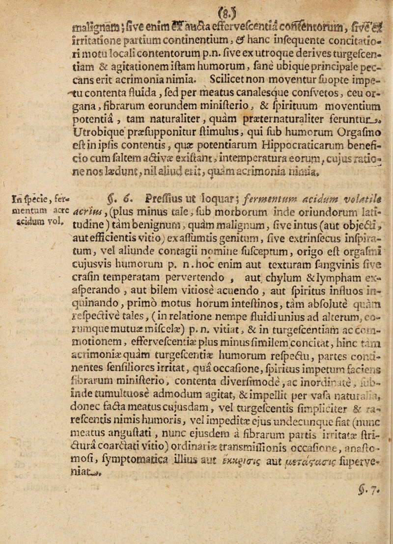 m malignam 5 five enim Ifku&a effervefcemla c&^htdmm', fdfi&t Irritatione pardum continentium 5 a4 hanc infequente concitatio¬ ri motu locali contentorum p.n. five ex utroque derives turgefcen- tiam & agitationem iftam humorum, fane ubique principale pec¬ cans erit acrimonia nimia* Scilicet non moventur fuopte impe¬ ttu contenta fluida, fed per meatus canalesque confvetos , ceu or» gana, fibrarum eorundem miniflerio, & fpirituum moventium potentia ? tam naturaliter, quam pmernaturaliter feruntur Utrobique prarfupponitur ftimulus, qui fub humerum Orgafmo eflinipiis contentis, qua? potentiarum Hippocraticarum benefi¬ cio cum falcem adiva? exiftant , Intemperatum eorum { cujas redo¬ ne nos kdunt ? nil aliud erit, quam acrimonia nimia? Ia fpede, §, 6« Preffius ut loquar 5 fermmmn acidam volatili mentum acre acrius ,(plus minus tale,fub morborum Inde oriundorum lati- sato vol tudine) tam benignum , quam malignum, fi ve intus (aut objefii 9 aut efficientis vitioj ex aflumtis genitum, five extrinfecus infplra» £um , vel aliunde contagii nomine fufoeptum , origo efl orgafrni cujusvis humorum p* n.hoc enim aut texturam fangvinis five crafin temperatam pervertendo , aut chylum & lympham ex¬ asperando j aut bilem vitiose acuendo , aut fpiritus influos in» quinando, primo motus horum inteflinos, tam abfolute quam yefpedive tales, (in relatione nempe fluidi unius ad alterum, co» cumque mutuae mifcelse) p.n, vitiat, & in t-urgefcentiam ac com¬ motionem, effervefeemiae plus minus fimilem concitat, hinc tam acrimonia quam eurgefeenti* humorum refpe&u, partes conti¬ nentes lenfiliores irritat, quaoccafione, fpiritus impetum faciens fibrarum miniflerio, contenta diverfimode,ac inordinate, mfo- inde tumultuose admodum agitat, & impellit per vafa naturalia* donec fada meatuscujosdam, vel turgefeentis fimpliciter & ra- refeencis nimis humoris, vel impedita ejus undecunque fiat (nunc meatus anguftati, nunc ejusdem a fibrarum partis irritat* ftri- dura coardati vitio) ordinari* transmiflionis occafione, anafto- mofi, fymptomatica .illius aut dmigura; aut (uperye- §• 7*