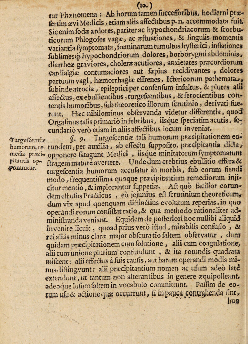 o»o «ur Phxnomena : Ab horam tamen fuccefforibUs, hodierni pr*- fcrtim aevi Medicis,etiam aliis affe&ibusp.n. accommodata fuit. Sic enim fodae ardores, pariter ac hypochondriacorum & fcorbu- ticorum Phlogofes vagi, ac aquationes, & Angulis momentis variantia fymptomata, feminarum tumultus hyfterici, inflationes fublitnesqjhypochondriorum dolores,borborygmiabdominis, diarrhe* graviores, cholerasacutiores, anxietates praecordiorum cardialgia; contumaciores aut fepius recidivantes , dolores partuum vagi, haemorrhagiae effrenes, Iftericorum pa thema ta_,, fubinde atrocia, epileptici per confenfum infultus, & plures alii affe&us, ex ebullientibus, turgefcentibus, & ferocientibus con¬ tentis humoribus, fub theoretico illorum fcrutinio, derivati fue¬ runt. Haec nihilominus obfervanda. videtur differentiaquod' Orgalinus talis primario in febribus, iisque lpeciatim acutis, fe- cundario vero etiam in aliis affeftibus locum inveniat. ^ ^•urffefcemn: §■ 9• Turgefcentiae tali humorum praecipitationem eo- humoruin,re- rundem,per auxilia , ab effeftu fuppofito, praecipitantia dicla, media praei- opponere iatagunt Medici , iisque minitatorum lymptomatunt picantia op- ftragera mature avertere. Unde dum crebrius ebullitio effera & ponuntur, turgefeentia humorum accufatur in morbis, fub eorum flendi modo ,frequentiflima quoque praecipitantium remediorum inji¬ citur mentio, & implorantur fuppetiae. Aft quo facilior eorun¬ dem eft ufus Prafiicus , eo jejunius eft ferutinium theoredeum» dum vix apud quenquam diftin&ius evolurum reperias,in quo operandi eorum confiftat ratio, & qua methodo rationaliter ad- miniftranda veniant. Equidem de pofteriori hoc nullibi aliquid invenire licuit, quoad prius vero iftud, mirabilis confufio , & rei alias minus clari major obfcura tio faltem obfervatur , dum quidam praecipitationem cum folutione , alii cum coagulatione, alii cum unione plurium'confundunt , & ita rotundis quadrata mifcent: aliieffeftusafuiscaulis,autharumoperandi modis mi¬ nus diftingvunt: alii praecipitantium nomen ac ufum adeo late! extendunt, ut tantum non alterantibus in genere asquipolleant, adeoquelufum faltem in vocabulo committunt. Paiflm de eo- njmufijS: aedone «use occurrunt, fi iopayea copu^jenda fint,