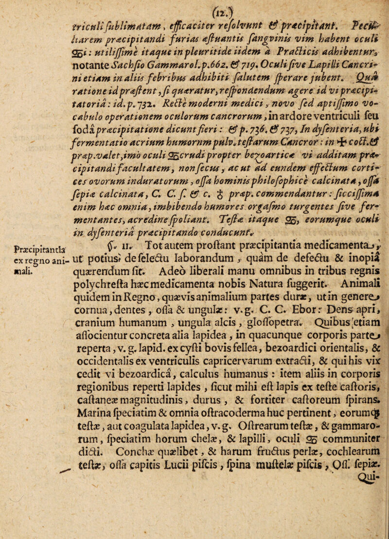 tricttli fubltmatam, efficaciter refohwnt & praecipitant, feeife Itarem pracip itandi furia* afluantis fiangvinis vim habent oculi 055 i: utilififime itaque in ple urit i de iidem a VraBtcis adhibentur3 notante Sachfio Gammarol.p.662, £9* 7/?; Oculifive Lapilli Cancri• ni etiam in aliis febribus adhibiti falutem Jperare jubent* Qufi ratione idpraflent ffi quaratur, rejfonctendum agere id vi practpi* tatorid: id.p. 752. Refte moderni medicinovo fed aptiffimo vo~ cahulo operationem oculorum cancrorum, in ardore ventriculi feu {od&praeipitatione dicuntfieri: &p. 7^6, & 737, In djfenteria, ubi fermentatio acrium humorum pulv A efiarum Cancror: in Hb cott.tf prcsp.valet,imb oculi Qncrudipropter be^oartica vi additam pra- cip itandi facultatem ^ nonfiecpis, ac ut ad eundem effettum corti- ces ovorum induratorum , offa hominis philofiophic e calcinata, offa fiepia calcinata, C, C fi & c. g prap. commendantur: ficciffma enim hac omnia y imbibendo humores orgafmo turgentes five fer¬ mentantes, acredinefpolianf. Tefia itaque 05, eorumque oculi in djfient er id pracipitando conducunto Pnmpitanna $«* n. Tot autem proflant prccipitanna medicamenta^* cx regno ani- ut potius? defeledu laborandum, quam de defedu & inopia quaerendum' fit. Adeo liberali manu omnibus in tribus regnis polychrefta haec medicamenta nobis Natura fuggerit. Animali quidem in Regno, quaevis animalium partes duras, utin generem cornua, dentes, ofla & ungulas : v-g. C. C. Ebor r Dens apri, / cranium humanum , ungula alcis , gloflbpetra, Quibus;etiam aflocientur concreta alia lapidea, in quacunque corporis parte-* reperta, v. g. Iapid. ex cyfti bovis fellea, bezoardici orientalis, & occidentalis ex ventriculis capricervarum extradi, & qui his vix cedit vi bezoardica, calculus humanus : item aliis in corporis regionibus reperti lapides , ficut mihi eft lapis ex tefte caftoris, caftaneas magnitudinis, durus , & fortiter caftoreum fpirans. Marina fpeciatim & omnia oftracodermahuc pertinent, eorumqj rum, fpeciatim horum chelas, & lapilli, oculi 25 communiter didi. Concha; quaelibet, & harum frudus perlas, cochlearum ^ telte, ofla capitis Lucii pifcis, fpina muftete pifcis, Qfli iepiae. Qui- mali.