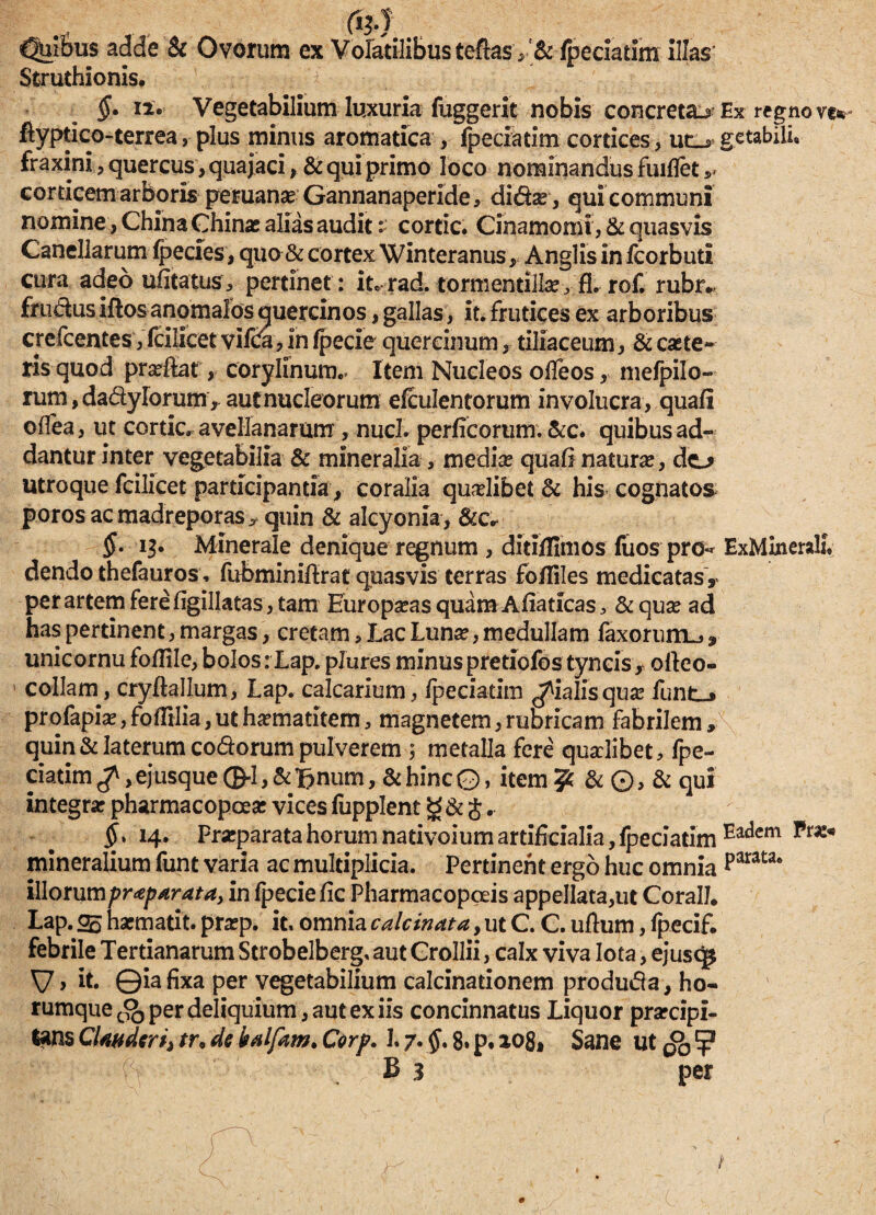&} ' Cjui&us adde & Ovorum ex Volatilibus teftasv & (peciatim illas' Struthionis, §. ii. Vegetabilium luxuria fuggerit nobis concretae ftyptico-terrea, plus minus aromatica , fpeciatim cortices, ud fraxiniquercus, quajaci, & qui primo loco nominandus fuitfetv corticem arboris peruanse Gannanaperide* didsr, qui communi nomine, China Ghinas alias audit: cortic. Cinamomi, & quasvis Canellarum Ipecies, quo & cortex Winteranus , Anglis infcorbutl cura adeo ufitatus, pertinet : it* rad. tormentilla^ fl. rof. rubr* frudus illos anomales quercinos, gallas, Iu frutices ex arboribus crefcentes, Icilicet vifca, in fpecie quercinum, tiliaceum, & caste» ris quod prasfiat, corylinum.. Item Nucleos ofleos, inefpilo- rum,dadyIorum, aut nucleorum elculentorum involucra, quali olfea, ut cortic. avellanarum, nuci, perficorum. &c. quibus ad¬ dantur inter vegetabilia & mineralia , medias quali naturas, do utroque fcilicet participantia, coralia quaslibet & his cognatos poros ac madreporas ? quin & alcyonia, &c* §. 13. Minerale denique regnum , ditilfimos fuos pro-* dendo thefauros, fubminiflrat quasvis terras foffiles medicatas, per artem fere figillatas, tam Europasas quam Aliaticas > & quas ad has pertinent, margas, cretam. Lac Lunas, medullam faxorum^, unicornu follile, bolos: Lap. plures minus pretiofostyncis, oileo- > collam, cryftallum, Lap. calcarium, ipeciatim pialis quas profapias, folTilia, ut hasmatitem, magnetem, rubricam fabrilem, quin & laterum codorum pulverem ; metalla fere quaslibet, fpe¬ ciatim ^,ejusque (frlj&Bnum, & hinc0, item?; &©,&qui integras pharmacopoeas vices fupplent j .. ^.14. Prasparata horum nativoium artificialia, fpeciatim mineralium funt varia ac multiplicia. Pertinent ergo huc omnia iWot\M\pr<eparata, in fpecie fic Pharmacopceis appellata,ut CoralJ. Lap. 05 hacmatit. prasp. it. omnia calcinata, ut C. C. ullum, fpecif. febrile Tertianarum Strobelberg. aut Crollii, calx viva Iota, ejusq* V > It. ©ia fixa per vegetabilium calcinationem produda, ho- rumque per deliquium, aut ex iis concinnatus Liquor prascipi- tans Clauderi) tr, de balptm. Corf. 1.7. §. 8. p. 108, Sane ut £>0 / (v - B 3 per Ex regno ve* getabili. ExMineralL Eadem parata.
