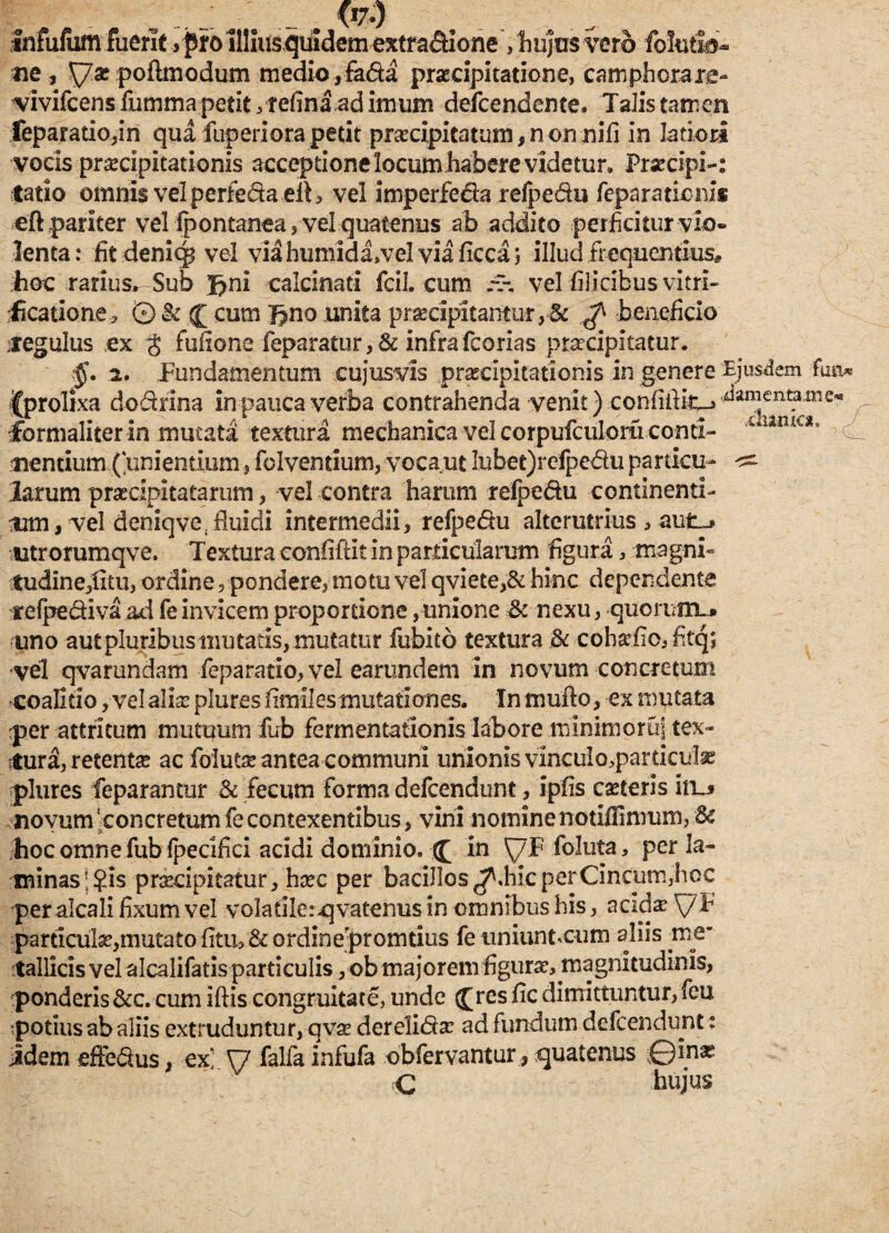 Infufum fuerit >pro Illius quidem extrac&Ione , hujus vero folutsb- ne, yar poftmodum medio, fa&a praecipitatione, camphorare- vivifcens fumma petit, telina,ad imum deicendente. Talis tamen feparado,in qua fup eri ora petit praecipitatum, n on nili in latiori vocis praecipitationis acceptione locum habere videtur» Praecipi-: latio omnis vel perfecta ell, vel imperfe&a refpe&u feparationis eft pariter vel fpontanea , vel quatenus ab addito perficitur vio¬ lenta: fit demtp vel via humidivei via ficca; illud frequentius* hoc rarius^ Sub Jjnl calcinati fcil. cum vel filicibus vitri- ficario ne, © & j cum Jjno unita praecipitantur, & ^ beneficio regulus ex g fufione feparatur, Sc infra fcorias praecipitatur. 2. Fundamentum cujusvis praecipitationis in genere Ejusdem fua* ^prolixa dodrina in pauca verba contrahenda venit) confilHc-» damentame- formaliter in mutata textura mechanica vel corpufculom conti- - lama’ ^ tientium (‘unientium, folvendum, voca ut lubet)refpedu particu- larum praecipitatarum, vel contra harum refpe&u continenti- 'Um, vel deniqve(fluidi intermedii, refpedu alterutrius , aut.^ utrorumqve. Textura confiftit in particularum figura, magni» tudine,litu, ordine, pondere, motu vel qviete,& hinc dependente tefpediva ad feinvicem proportione, unione $c nexu, quoruim. uno aut pluribus mutatis, mutatur fubito textura & cohadio, Ftq; vel qvamndam feparatio,veI earundem in novum concretum -coalido, vel aliae plures fimil es mutationes. In mullo, ex mutata :per attritum mutuum fub fermentationis labore minimoruj.tex- rtura, retenta? ac folutae antea communi unionis vinculo,particula plures feparamur & fecum forma defcendunt, Ipfis caeterls io.j novum ‘concretum fe contexentibus, vini nominenotiffimum, & hoc omne fub fpecifici acidi dominio. (£ in ^/F foluta, per la¬ minas |$is praecipitatur, haec per bacillos ^.hic perCincum,hoc peralcali lixum vel voladlerqvatenus in omnibus his, acida? \7T pardculae,mutatodtin&ordinepromtius fe tiniunncum aliis me* tallicis vel alcalifatis particulis , ob majorem figura?, magnitudinis, ponderis &c. cum illis congruitate, unde (£rcs lic dimittuntur, feu ^potius ab aliis extruduntur, qvae dereli<5fae ad fundum defcendunt: idem effe&us, ex* \7 falfainfufa obfervantur, quatenus ©inas C hujus