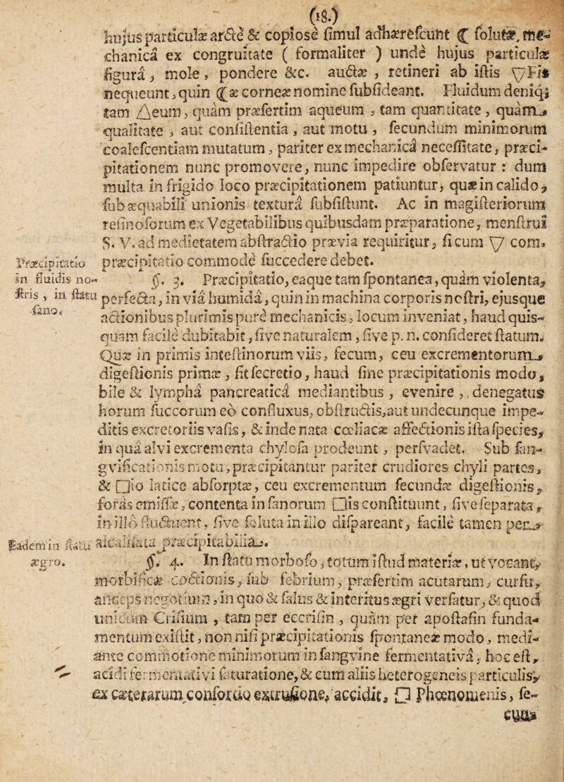 hujus particula? arcte & copiose fiirml adhsrfefcuftt C folu®, me¬ chanica ex congruitate ( formaliter ) unde hujus particula* ligura , mole, pondere 8cc< au&x , retineri ab Ifiis y.Fit nequeunt > quin cor nex nomine fubfideant. Fluidum deniqi tam /\eum, quam praderrim aqueum * tam quantitate , quam.* qualitate > aut confidentia , aut motu , fecundum minimorum eoalefcentiam mutatum, pariter ex mechanici neceflitate, praeci¬ pitationem nunc promovere} nunc impedire obfervatur : dum multa infrigido loco praecipitationem patiuntur, qu& in calido? fubascfuabili unionis textura fubfiflunt. Ac in magifleriorum refintiforum ex Vegetabilibus quibusdam praeparatione, menflrul $. V. ad medietatem abftradiio prxvia requiritur, ficum y com. Vfxamrnlo praecipitatio commode fuccedere debet» in fluidis no* y 2. Prxcipitario, eaque tam fpontanea, quam violenta^ fcs, in fetu perfecta, in via humida, quin in machina corporis ncftri, ejusque 'ianQi actionibus plurimis pure mechanicis 5 locum inveniat, haud quis¬ quam facile dubitabit, five naturalem, five p. n. confideret flatum* Qux in primis inteflinorum viis, fecum, ceu excrementorum^» digeflionis prima? 3 fitfecretio, haud fine praecipitationis modo, bile & lympha pancreatici mediantibus , evenire ,, denegatus? horum fuccorum eo confluxus, obftru6Hs,aut undecunque impe¬ ditis excretoriis vafis, & inde nata cceliacse affediionisiftafpeeies* in qua alvi excrementa chylofa prodeunt, perfvadet. Sub fan- gvificarionls motu, praecipitantur pariter crudiores chyli partes > & Qio latice abforpta?, ceu excrementum fecundae digeflionis^ foras emiffe, contenta In fanorum Dis conftituunt, fivefeparata r mHI&flu&tfent, five folntainillo difpareant, facile tamen perur metiiin Jtaar aieaii&ta^p^cipitabiiiaj. aegro. §, 4. In flatu morbofb, totum Iftud materia?, ut vocant/ motbifica? codtiams, iub febrium,• pmertim acutarum, curfur anceps negotium An quo & falus & Interitus fegri verfatur, & quod unidirn Crifium , tam per eccrine , guam per apoflafin funda¬ mentum exiftit, non nifi praecipitationis fpontanefc modo, medi¬ ante commotione minimorum infangvine fermentativa, hoceft* ^ acidi fermentari vi femratione,& cum aliisheterogeneisparticulis/ ■fix Qmmum,cotofofttQ estrufio^-accidit* O Phcenomenis, fe-
