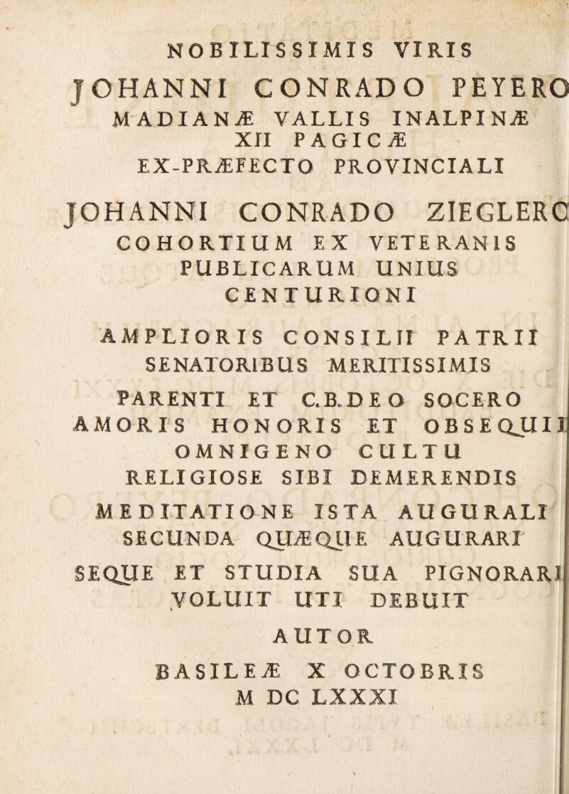 NOBILISSIMIS VIRIS JOHANNI CONRADO PEYERO MADIANJ VALLIS INALPINA! XII PAGICA EX-PRAFECTO PROVINCIALI JOHANNI CONRADO ZIEGLERC COHORTIUM EX VETERANIS PUBLICARUM UNIUS CENTURIONI AMPLIORIS CONSILII PATRII SENATORIBUS MERITISSIMIS PARENTI ET C.B.DEO SOCERO AMORIS HONORIS ET OBSEQJIIJ OMNIGENO CULTU RELIGIOSE SIBI DEMERENDIS MEDITATIONE ISTA AUGURALI SECUNDA QUAQUE AUGURARI SEQUE ET STUDIA SUA PIGNORARI VOLUIT UTI DEBUIT AUTOR BASILEA X OCTOBRIS M DC LXXXI