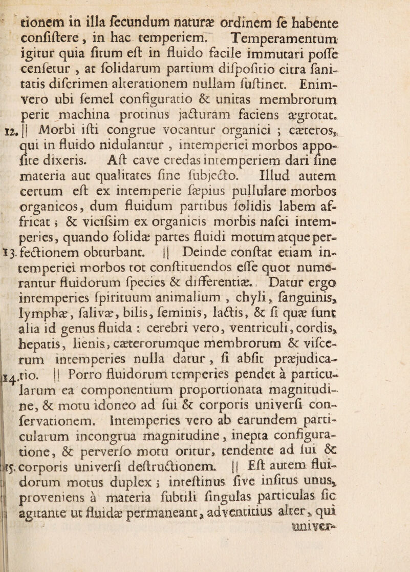 12. tionem in illa fecundum natura ordinem fe habente confiftere , in hac temperiem. Temperamentum igitur quia fitum eft in fluido facile immutari pofle cenfetur , at folidarum partium difpofitio citra fani- tatis difcrimen alcerationem nullam fuftinet. Enim- vero ubi femel configurado & unitas membrorum Deric machina protinus ja&uram faciens tegrotat» Morbi ifti congrue vocantur organici CcCteroSj, qui in fluido nidulantur , intemperiei morbos appo fite dixeris. Aft cave credas intemperiem dari fine materia aut qualitates fine fubje&o. Illud autem certum eft ex intemperie fepius pullulare morbos organicos, dum fluidum partibus iolidis labem af¬ fricat i & vicifsim ex organicis morbis nafci intem¬ peries, quando folida? partes fluidi motum atque per- 13. fedionem obturbant. i| Deinde conftat etiam in¬ temperiei morbos tot conftituendos efle quot nume¬ rantur fluidorum fpecies & difFerentite. Datur ergo intemperies fpirituum animalium , chyli, fanguinis3 lymphte, faliva?, bilis, feminis, ladis, & fi qux lunt alia id genus fluida cerebri vero, ventriculi, cordis^ hepatis, lienis, c^terorumque membrorum & vifce- rum intemperies nulla datur , fi abfic prajudica- 14,110. |! Porro fluidorum temperies pendet a particu¬ larum ea componentium proportionata magnitudi¬ ne, & motu idoneo ad fui & corporis univerfi con¬ fer vati onem. Intemperies vero ab earundem parti¬ cularum incongrua magnitudine, inepta configura¬ tione, & perverfo motu oritur, tendente ad lui & cf.corporis univerfi deftmdionem» \\ Eft autem flui¬ dorum motus duplex 5 inreftinus live infitus unus5, proveniens a materia fubnli lingulas particulas fic agitante ut fluidae permaneantadventicius alter,, qui umver-