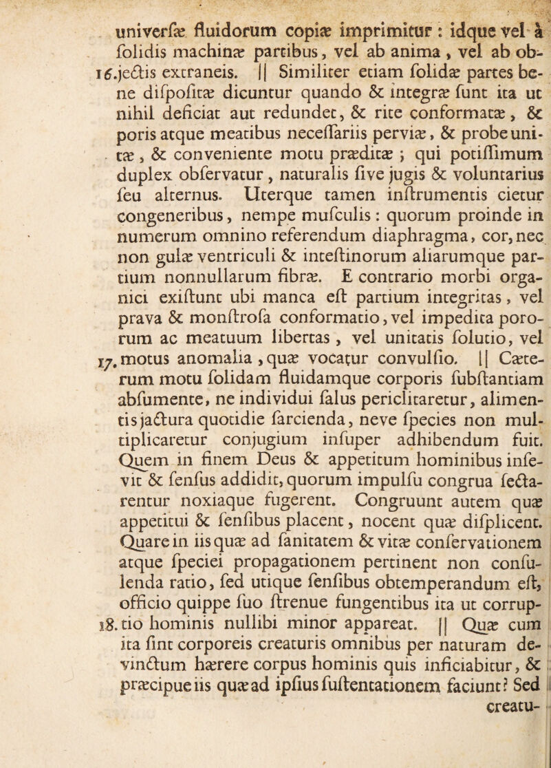 univerfa? fluidorum copi# imprimitur: idque vel a folidis machina? partibus, vel ab anima , vel ab ob- itf.je&is extraneis. || Similiter etiam folid# partes be¬ ne difpofita? dicuntur quando & integra? funt ita uc nihil deficiat aut redundet, & rite conformat#, & poris atque meatibus neceflariis pervi#, & probe uni¬ ca?, & conveniente motu prtedic# *, qui potiflimum duplex obfervatur , naturalis five jugis & voluntarius feu alternus. Uterque tamen inftrumentis cietur congeneribus, nempe mufculis: quorum proinde in numerum omnino referendum diaphragma, cor,nec non gula? ventriculi & inteftinorum aliarumque par¬ tium nonnullarum fibra?. E contrario morbi orga¬ nici exiflunt ubi manca eft partium integritas, vel prava & monftrofa conformatio, vel impedita poro- rum ac meatuum libertas, vel unitatis folutio, vel motus anomalia,qu# vocatur convulfio. l| C#te- rum motu folidam fluidamque corporis fubftantiam abfumente, ne individui falus periclitaretur, alimen¬ tis jadlura quotidie farcienda, neve fpecies non mul¬ tiplicaretur conjugium infuper adhibendum fuit. Quem in finem Deus & appetitum hominibus infe- vit & fenfus addidit, quorum impulfu congrua fella¬ rentur noxiaque fugerent. Congruunt autem qua? appetitui & fenfibus placent, nocent qu# difplicent. Quare in iisqu# ad fanitatem & vita? confervationem atque fpeciei propagationem pertinent non confu- lenda ratio, fed utique fenfibus obtemperandum eft, officio quippe fuo ftrenue fungentibus ita ut corrup- ig.tio hominis nullibi minor appareat. || Qua? cum ita fine corporeis creaturis omnibus per naturam de- vmflum ha?rere corpus hominis quis inficiabitur, & pra?cipueiis qutead ipfius fuftencacxonem faciunt? Sed creatu-