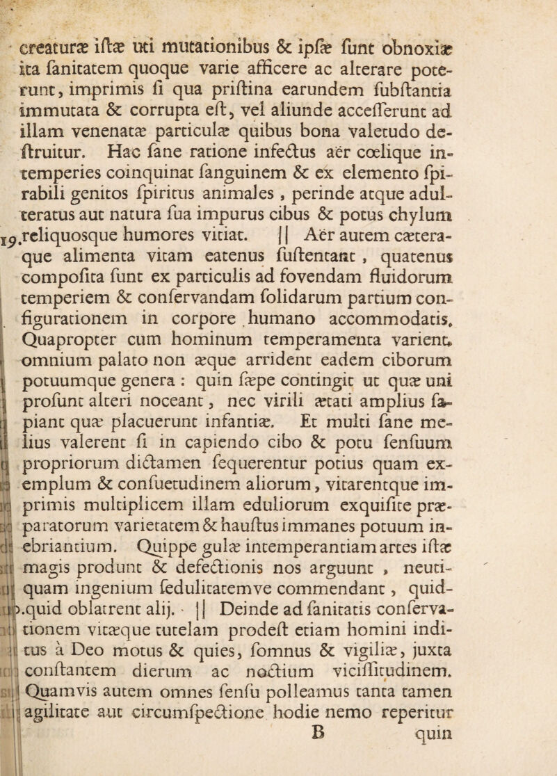 •- T - * * creatura? ifte uti mutationibus & ipfie funt obnoxia? ita fanitatem quoque varie afficere ac alterare pote¬ runt > imprimis fi qua priftina earundem fubftantra immutata & corrupta eft, vei aliunde accefierunt ad illam venenatae particula quibus bona valetudo de- ftruitur. Hac fane ratione infedus aer coelique in¬ temperies coinquinat fanguinem & ex elemento fpi- rabili genitos fpiritus animales , perinde atque adul¬ teratus aut natura fua impurus cibus & potus chylum reliquosque humores vitiat. J | Aer autem csecera- que alimenta vitam eatenus fufientant , quatenus compofita funt ex particulis ad fovendam fluidorum temperiem & confervandam folidarum partium con¬ figurationem in corpore . humano accommodatis. Quapropter cum hominum temperamenta varient», omnium palato non seque arrident eadem ciborum potuumque genera : quin fa?pe contingit ut qua? uni profunt alteri noceant, nec virili a?tati amplius fa- tj piant qua? placuerunt infantia?. Et multi fane me¬ li lius valerent fi in capiendo cibo & potu fenfuum ni propriorum dictamen fequerentur potius quam ex- n emplum & confuetudinem aliorum, vitarentque im- m primis multiplicem illam eduliorum exquifite pra?- m paratorum varietatem&hauftusimmanes potuum in¬ di ebriantium. Quippe gula? intemperantiam artes ifla: m magis produnt & defe&ionis nos arguunt , neuti- p; quam ingenium fedulitatemve commendant, quid- np.quid oblatrent alij. * j J Deinde ad fanitatis conferva- ljJ tionem vita?que tutelam prodeft etiam homini indi- \i tus a Deo motus & quies, fomnus & vigilia?, juxta : conflantem dierum ac noclium viciflitudinem. i | Quamvis autem omnes fenfu polleamus tanta tamen ■ agilitate aut circumfpectione hodie nemo repentur B quin
