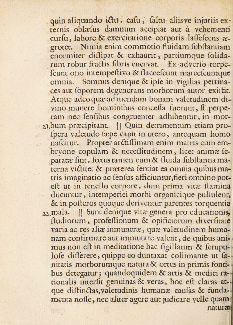 quin aliquando i£tu , cafu, faltu aliisve injuriis ex¬ ternis obltefus damnum accipiat aut a vehementi curfu, labore & exercitatione corporis laflefcens ae¬ grotet. Nimia enim commotio fluidam fubftantiam enormiter difllpat & exhaurit, partiumque folida- rum robur fradis fibris enervat. Ex adverfo torpe- fcunt otio intempeftivo & Haccefcunt marcefcuntque omnia. Somnus denique & lple in vigilias pertina¬ ces aut foporem degenerans morborum autor exiftit. Atque adeo qua? ad tuendam bonam valetudinem di¬ vino munere hominibus concefla fuerunt, fl perpe¬ ram nec fenfibus congruenter adhibentur, in mor- ?j,bum pra?cipitant. [ | Quin detrimentum etiam pro- fpera valetudo fepe capit in utero, antequam homo nafcitur. Propter ardiilimam enim matris cum em¬ bryone copulam & necellitudinem, licet anima? fe- parata? fint, foetus tamen cum& fluida fubftanua ma¬ terna vi&itet & pra?cerea fentiat ea omnia quibus ma¬ tris imaginatio ac fenfus afficiuncur,fieri omnino pot- eft ut in tenello corpore, dum prima vita? flamina ducuntur, intemperiei morbi organicique pullulent, & in pofteros quoque deriventur parentes torquentia 22.mala, jj Sunt denique vita? genera pro educationis, ftudiorum, profeflionum & opificiorum diverfitate varia ac res aliae inmunera?, qua? valetudinem huma¬ nam confirmare aut immutare valent, de quibus ani¬ mus non eft in meditatione hac figillatim & fcrupu- lofe diflerere, quippe eo duntaxat collimante ut fa¬ ni tatis morborumque natura & ortus in primis fonti¬ bus detegatur; quandoquidem & artis & medici ra¬ tionalis interfit genuinas & veras, hoc eft claras at¬ que diftindas,valetudinis humana? caufas & funda¬ menta nofle, nec aliter agere aut judicare velle quamr naturae