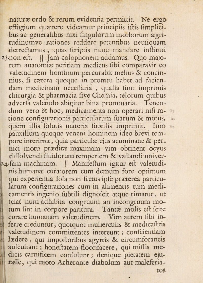 natura? ordo & rerum evidentia permittit. Ne ergo effugium querere videamur principiis iftis fimplici- bus ac generalibus nixi Angulorum morborum a?gri- tudinumve rationes reddere petentibus neudquam detredfamus , -quas fcriptis nunc mandare inftituti 23»non eft. j | Jam Colophonem addamus. Quo majo¬ rem anatomia? peritiam medicus fibi comparavit eo valetudinem hominum percurabit melius & concin¬ nius, fi ca?tera quoque in promtu habet ad facien¬ dam medicinam neceflaria , qualia funt imprimis chirurgia & pharmacia fi ve Chemia, telorum quibus adverfa valetudo abigitur bina promtuaria. Tenen¬ dum vero & hoc, medicamenta non operari nifi ra¬ tione configurationis particularum fuarum & motus, quem illis folutis materia fubniis imprimit. Imo pauxillum quoque veneni hominem ideo brevi tem¬ pore interimit, quia particula? ejus acuminata? & per« nici motu pra?dita? maximam vim obtinent ocyus difiblvendi fluidorum temperiem & vallandi univer- p4*fam machinam. Ij Manifeftum igitur eft valetudi¬ nis humana? curatorem eum demum fore optimum qui experientia fola non fretus ipfe pra?terea particu- j larum configurationes cum in alimentis tum medi» a. camentis ingenio fubtili dignofcic atque rimatur, ut j| fciat num adhibita congruum an incongruum mo- u tum fint in corpore paritura. Tanta? molis eft (cite 4 curare humanam valetudinem. Vim autem fibi in- :• | ferre creduntur, quotquot mulierculis & medicaftris valetudinem committentes intereunt* confcientiam U ludere, qui lmpoftonbus agyrns & circumforaneis :: aulcultant; honeftatem floccifacere, qui mifiTis me- j dicis carnificem confidunt > denique pietatem eju- m ralle, qui moto Acheronte diabolum aut maieferia- tos