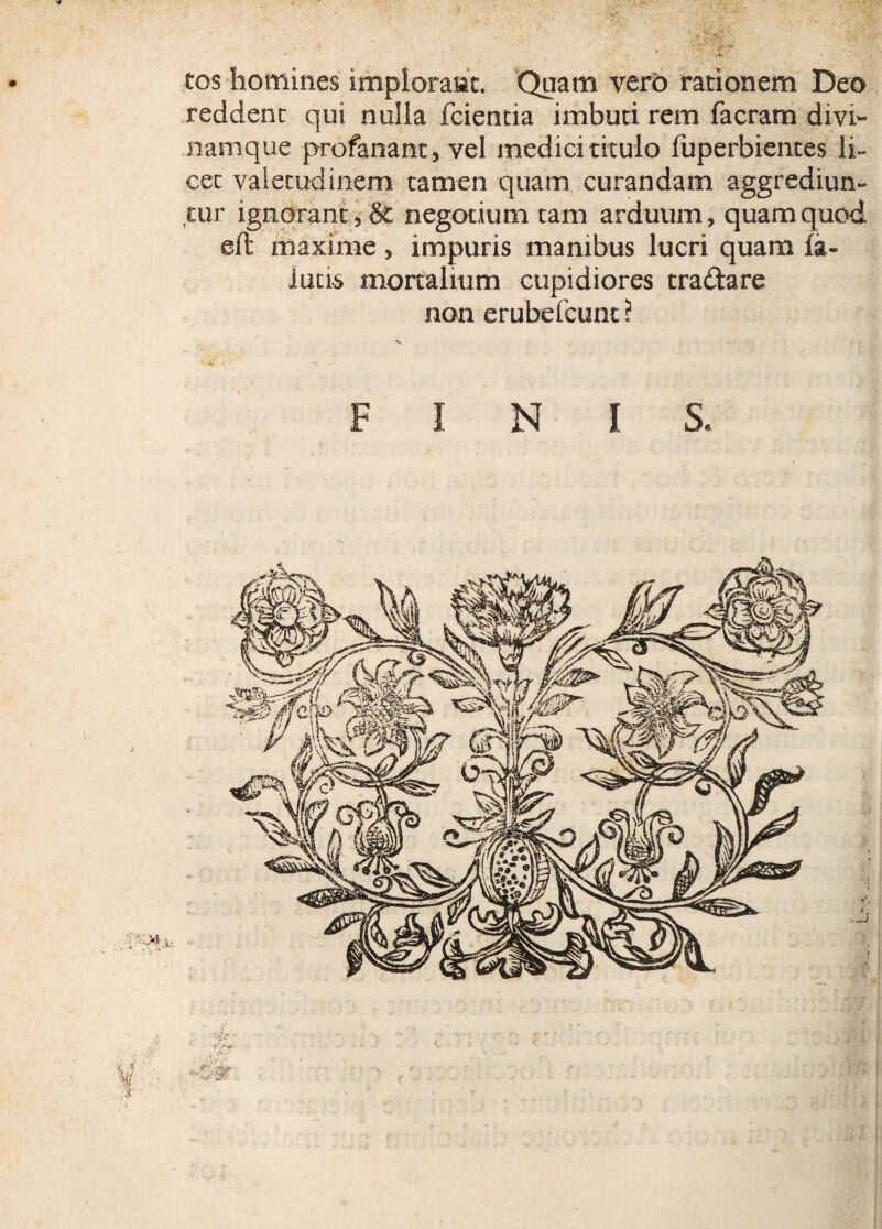 tos homines implorant. Quam vero rationem Deo reddent qui nulla fcientia imbuti rem facram divi¬ namque profanant, vel medici titulo fuperbientes li¬ cet valetudinem tamen quam curandam aggrediun¬ tur ignorant, 8fc negotium tam arduum, quam quod eft maxime, impuris manibus lucri quam la- iutis mortalium cupidiores traftare non erubefcunt ?