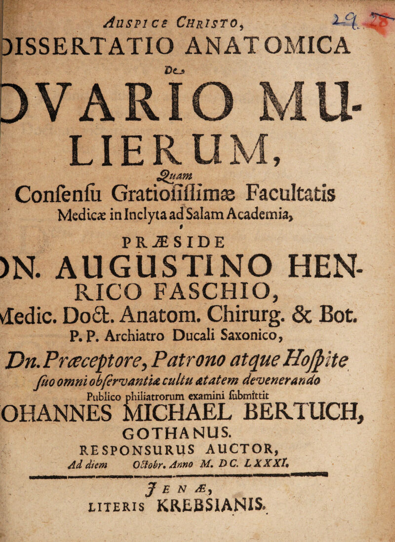 Aasn ce Christo, DISSERTATIO ANATOMICA DVARIO LIERUM, Sthtam Confenfii Gratiofifiimse Facultatis Medicas in Inclyta ad Salam Academia, PRJESIDE )N. AUGUSTINO HEN- RICO FASCHIO, vledic. Do£t. Anatom. Chirurg. & Bot. P. P. Archiatro Ducali Saxonico, J)n. Praeceptore, Patrono atque Hojpite Jito omni obfervantia cultu atatem devenerando Publico phiiiatrorum examini fiibmittit OHANNES MIGHAEL BERTUCH, GOTHANUS. RESPONSURUS AUCTOR, Ad diem OEtobr. Anno M. D C. LXXXT, J E N /B > LITERIS KREBS1ANIS.
