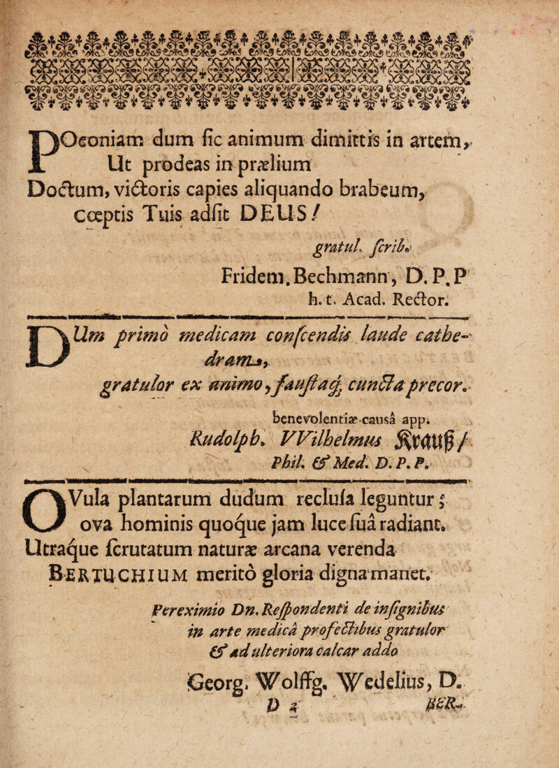 POconiam dum fic animum dimittis in artem. Ut prodeas in praelium Doftum, vi&oris capies aliquando brabeum. Coeptis Tuis adiit DEUS/ gratul, ferti* Fridem. Bechmann, D. P, P h. t. Acad. Reflor. DUm primo medicam confcendis laude catbe-- drarru, gratulor ex animo,faujla% cunila precor. benevolentiae causa app. Rudolpb, Wilhelmus / P&il. (f Med. D. P. P. OVula plantarum dudum reclula leguntur ova hominis quoque jam luceliia radiant. Utraque ferutatum natur» arcana verenda BerxUCHIUM merito gloria digna manet, Vereximio Dn. Pefpondenti de injlgnihtu in arte medica profcBibus gratulor (f ad ulteriora calcar addo (Georg, Wolffg. Wedelius, D. p *