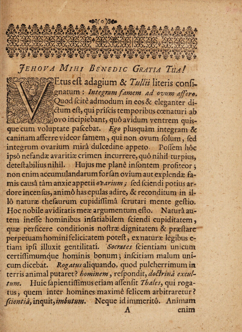 tim wm Jehova Mihi Benedic Gratia Tua! Etuseft adagium & Tullii literis confi» |J|gnatum : Integram famem ad ovum affero. ^Quod fcite admodum in eos & eleganter di- * jdum eft? qui prifcis temporibus coenaturi ab ggjgSgovo incipiebant, quo avidum ventrem quis¬ que cum voluptate pafcebat. Ego plusquam integram & caninam afferre videor famem ? qui non ovum fblum ? fed integrum ovarium mir& dulcedine appeto. Poifem hoc ipso nefandae avaritia* crimen incurrere? quo nihil turpius? deteftabilius nihil. Hujus me pl^ne infantem profiteor ? non enim accumulandarum for fan ovium aut explendae fa¬ mis causa tam anxie appetii odarium y fed fciendi potius ar¬ dore incenfus? anim& has epulas adire? & reconditum in il¬ lo naturae thefaurum cupidiflima fcrutari mente geftio. Hoc nobile aviditatis meae argumentum efto. Natura au¬ tem ineffe hominibus infatiabilem fciendi cupiditatem 9 qu«e perficere conditionis noftrae dignitatem & praeftare perpetuam homini felicitatem poteft? ex naturae legibus e- tiam ipfi illuxit gentilitati. Socrates {ciendam unicum certiffimumque hominis bonum 5 infcitiam malum uni¬ cum dicebat. Rogatas aliquando* quod pulcherrimum itt' terris animal putaret ? hominem ? refpondit, doBrina excul¬ tum. Huic fapientiffimus etiam affenfit Thales? qui roga¬ tus? quem inter homines maxime felicem arbitraretur? [cientia, inquit? imbutum. Neque id immerito. Animam A enim