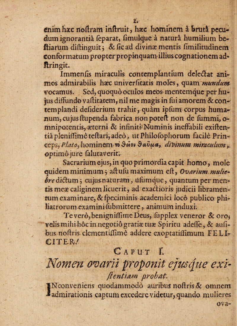 V &nim hacc rioftram inftruit, haec hominem i &rtitl pecu¬ dum ignorantia feparat, fimulque a natura humilium be- ftiarlim diftinguitj & ftc ad divinae mentis fimilitudinem fhingit. Immenfis miraculis contemplantium dele&at ant mos admirabilis haec liniverfitatis moles, quam mundum vocamus. Sed* quoquo oculos meos mentemque per hu¬ jus diffundo vaftitatem, nil me magis in fui amorem & con¬ templandi defiderium trahit , quaim ipfum corpus huma¬ num, cujus ftupenda fabrica non poteft non de fummi,o- mnipocentis,-aeterni & infiniti’Numinis ineffabili exiften- tiap!emffimeteftari,aded, utPhilofophorum facile Prin¬ ceps, ^/^ hominem to Ssiov Savua, divinum miraculum r, optimo jure falutaverit. Sacrarium ejus, in quo primordia capit homo , mole quidem minimum j aftufu maximum eft, Ovarium mulie^ didum 3 cujus naturam , ufumqtie, quantum per men¬ tis mese caliginem licuerit, ad exadioris judicii libramen¬ tum examinare, &fpeciminis academici loco publico phi- liatrorum examinifiibmittere, animum induxi; Te vero,benigniffime Deus, fupplex veneror & oro* velismihihdc in negotio gratia tu^ Spiritu adefle,& aufi- bus noftris clementiffimd addere exoptatifiimum FELI? CITER/ Caput T. \ mam ftentiam probat. c INconveniens quodammodo auribus noftris & omnem admirationis captum excedere videtur, quando, mulieres ova-