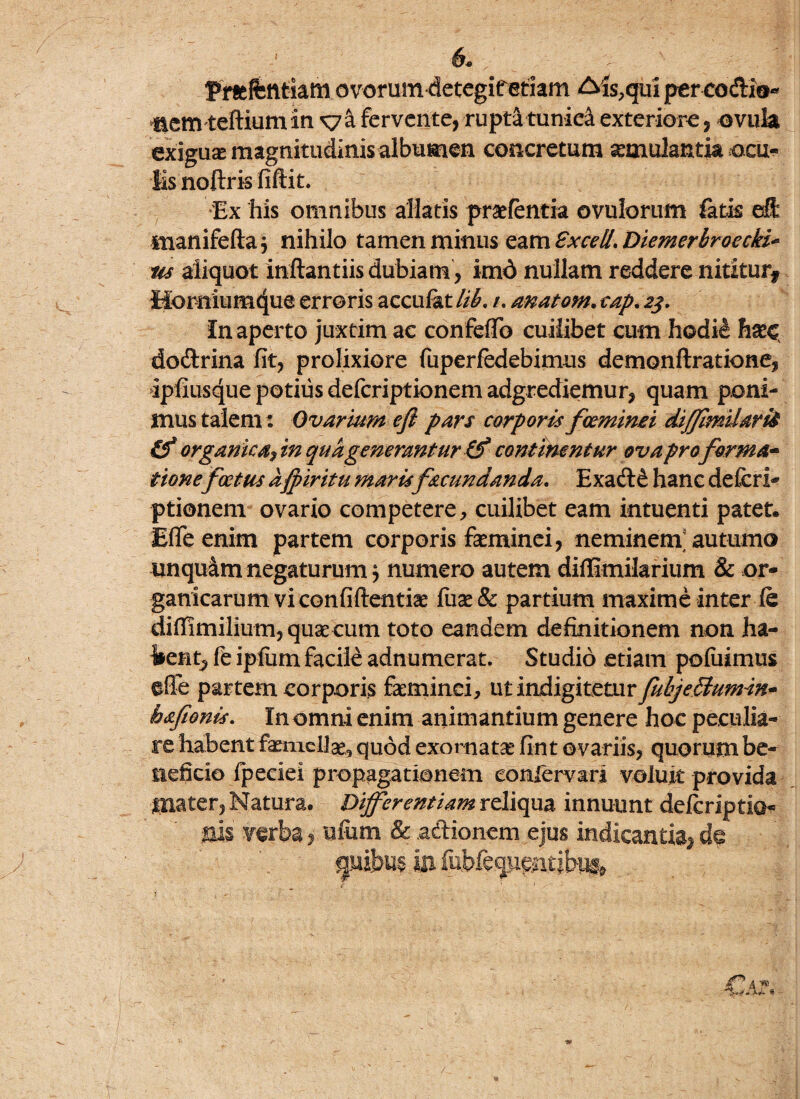 / 6* Pmfentiam ovorum detegifetiam £4s,qui percodio- nemteftiumin sya fervente, ruptatunie& exteriore, ovuia exigua magnitudinis albumen concretum a:mulantk neu* lisnoftris fiftit. Ex his omnibus aliatis praefentia ovulorum fatis eft inanifefta } nihilo tamen minus eam Exedi, Diemerbroecki* us aliquot inftantiis dubiam, imd nullam reddere nititur* tforniumtjue erroris acculat lib. /. anatom. cap. 23. In aperto juxtim ac confeflo cuilibet cum hodie haec dodrina fit, prolixiore fuperfedebimus demonftratione, ipfiusque potius deferiptionem adgrediemur, quam poni¬ mus talem: Ovarium efi pars corporis fceminei diffimilaria &* organicam qua generantur & continentur ova pro forma¬ tionefoetus afpiritu maris fecundanda. Exade hanc defcri- ptionem ovario competere, cuilibet eam intuenti patet* Effe enim partem corporis faeminei, neminem autumo unquam negaturum; numero autem diffimilarium & or¬ ganicarum vi confidentia fuas & partium maxime inter ie diffimilium, quae cum toto eandem definitionem non Jha- %ent, fe ipfiim facile adnumerat. Studio etiam pofuimus effe partem corporis faeminei, ut indigitetur fubjeSlumin- hafeonis. In omni enim animantium genere hoc peculia¬ re habent faemcllae, quod exornatas fint o variis, quorum be¬ neficio fpeciei propagationem eonfervan voluit provida tnater, Natura. Differentiam reliqua innuunt delcriptio* verba, ufum & adionem ejus indicantia^ d^ guibuf in. fubfequentjbng»