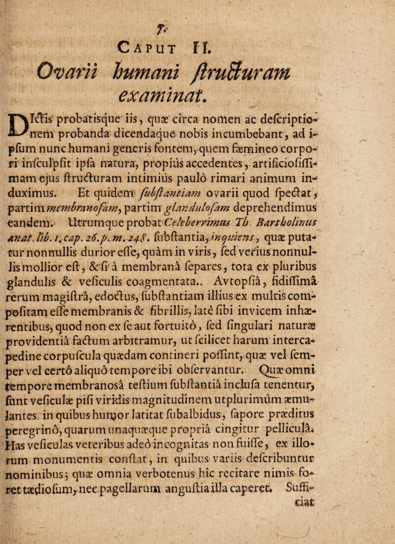 p Caput 11. Ovarii examinat. DIffis probatisque iis, quas circa noffien ac defcriptio- nem probanda dicendaque nobis incumbebant, ad i- pfum nunchumani generis fontem, quem femineo corpo¬ ri iniculpfit ipfa natura, propius accedentes, artificiofifli* mam ejus ftru&uram intimius paulo rimari animum in- duximus. Et quidem fubflmtiam ovarii quod fpecSat, partim membrano'famy partim gUndulofam deprehendimus eandem. Utrumque probat Celeberrimus Jh, Bartholinus mat. Hb. i\ cap. 26.p. w. 248. fiibftantia^inqmtns, quae puta-* tur nonnullis durior e(Te, quam in viris, fed verius nonnul¬ lis mollior eft, &fia membrani fepares, tota ex pluribus glandulis & veficulis coagmentata., Avtopfia, fidiffima rerum magiftra, edodus, (ubftantiam illius ex multis com- politam* eile membranis Sc fibrillis, late fibi invicem inhae¬ rentibus, quod non ex fe aut fortuito, fed lingulari naturas providentia fadum arbitramur, ut fcilicet harum interca¬ pedine corpufcula quaedam contineri poffint, quae vel fem- per vel cert6 aliqud tempore ibi obfervantur. Quse omni tempore membranosa teftiumfubfiantiainclufia tenentur, funt veficulce pifi viridismagnitudinem ut plurimum aemu¬ lantes, in quibus hun^or latitat fubalbidus, fapore praeditus peregrino, quarum unaquaque propria cingitur pellicula* Has veficulas veteribus adedin cognitas non fu i (Te, ex illo* rum monumentis conflat, in quibus variis defcribuntur nominibus} quat omnia verbotenus hic recitare nimis-fo rett&diofem, nec pagellarum anguftia illa caperet. Suffe tiat 7