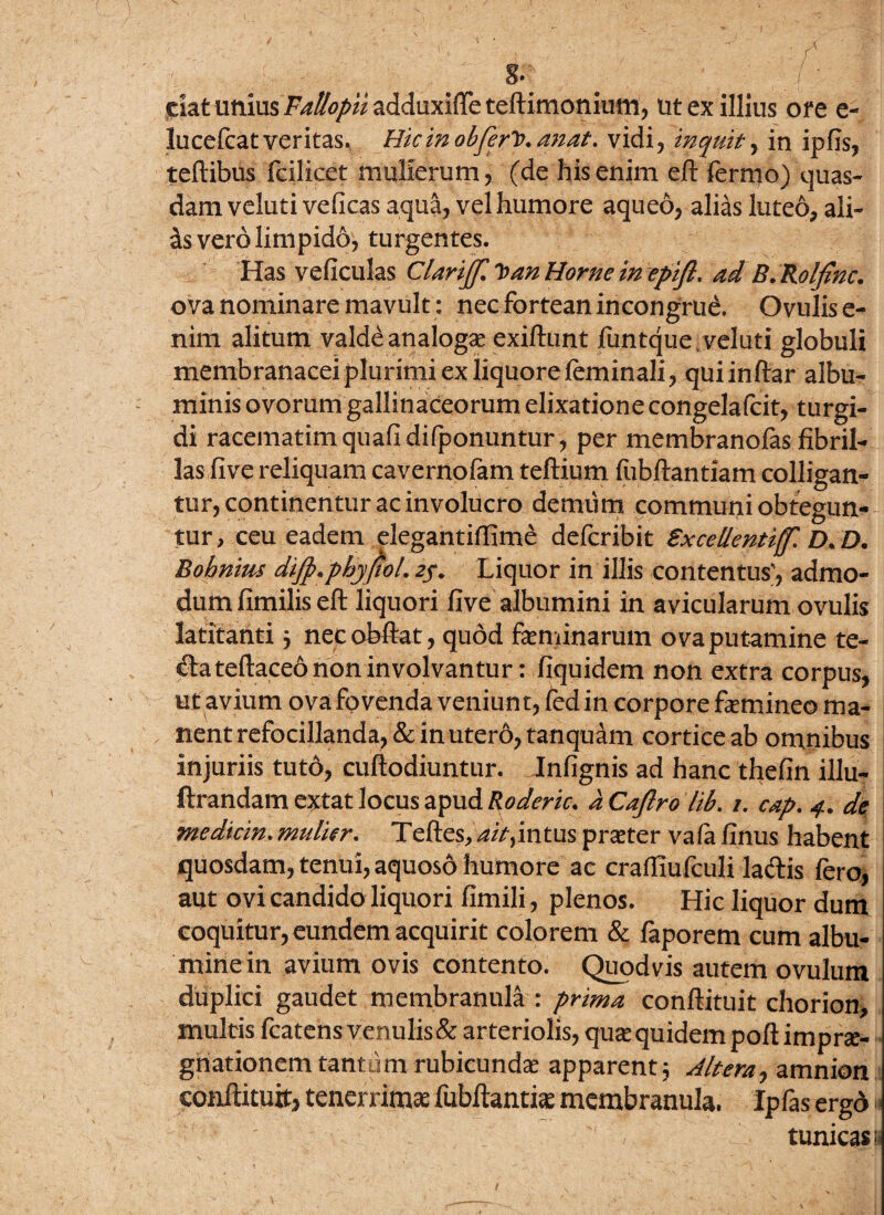 dat unius Fallopii adduxifte teftimonium, Ut ex illius ore e- lucefcat veritas. Hic in obferit* anat. vidi, inquit, in ipfls, teftibus fcilicet mulierum, (de his enim eft fermo) quas¬ dam veluti veficas aqua, vel humore aqueo, alias luteo, ali¬ is vero limpido, turgentes. Has veficulas Clarijjl *ban Horne in epifl, ad B.Rolfinc. ova nominare mavult: nec fortean incongrue. Ovulis e- nim alitum valde analogae exiftunt funtque/veluti globuli membranacei plurimi ex liquore feminali, qui in ftar albu¬ minis ovorum gallinaceorum elixatione congelafcit, turgi¬ di racematimquafidifponuntur, per membranofas fibril¬ las five reliquam cavernofam teftium fubftantiam colligan¬ tur, continentur ac involucro demum communi obtegun¬ tur, ceu eadem elegantiflime defcribit Excellentiff'. D.D. Bohnius diJp.phyfioL 2f. Liquor in illis contentus', admo¬ dum fimilis eft liquori five albumini in avicularum ovulis latitatlti $ necobftat, quod feminarum ova putamine te¬ cta teftaceo non involvantur : fiquidem non extra corpus, ujt avium ova fovenda veniunt, fed in corpore femineo ma¬ nent refocillanda, & in utero, tanquam cortice ab omnibus injuriis tuto, cuftodiuntur. Infignis ad hanc thefin illu- ftrandam extat locus apud Roderic. a Caftro lib. /. cap. 4. de medicin. mulier. Teftes, intus praeter vafa finus habent quosdam, tenui, aquoso humore ac craffiufculi ladis fero, aut ovi candido liquori fimili, plenos. Hic liquor dum coquitur, eundem acquirit colorem & faporem cum albu- minein avium ovis contento. Quodvis autem ovulum duplici gaudet membranula : prima conftituit chorion, multis fcatens venulis & arteriolis, qu^quidempoftimprse- gnationem tantum rubicunda? apparent; Altera^ amnion conftituit, tenerrima fubftantia? membranula. Ipfas ergo