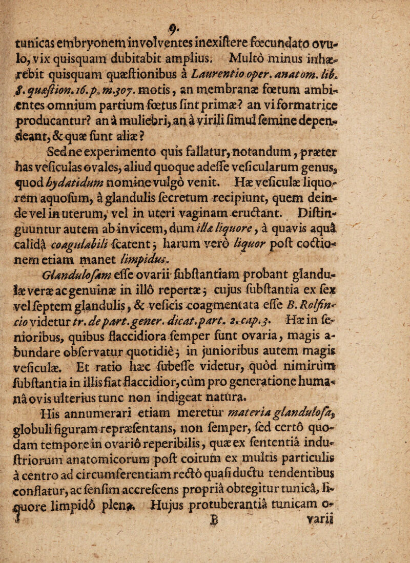tunicas ettibryoneminvolvf ntes inextftere fecundato ovil¬ lo, vix quis quam dubitabit amplius. Multo minus inhx- arebit quisquam quaeftionibus a Laurentio oper, anatom. lik /.quoftion,i6.pt>m.qof. motis, an membranae foetum ambi* i€ntes omnium partium foetus fint primae ? an vi formatrice producantur? an & muliebri, at^a virili fimui femine depen* deant, & quae ftint aliae I # Sed ne experimento quis fallatur, notandum, praeter has veficulas ovales, aliud quoque adeffe veficularum genus,* quod hy dat i dum noniinevulgo venit. Hx veficulae liquo,- rem aquofinn, & glandulis fecretum recipiunt, quem dein¬ de vel in uterum,1 vel in uteri vaginam erudant. Diftin- guuntur autem abin vicem, dum illa liquore, i quavis aqui calid^ coagulabili featent 3 harum vero liquor poft codia- nem etiam manet limpidm, Glandulofam effe ovarii fubfiantiam probant glandu¬ la verae ac genuinae in illo repertae 3 cujus fubftantia ex fex velfeptem glandulis, & vefkis coagmentata effe B. Rolfin< do videtur tr. depart. gener. dicat, partcap.j. Hae in fe~ nioribus, quibus flaccidiora femper funt ovaria, magis a- bundare obfervatur quotidie 3 in junioribus autem magis veficufe. Et ratio hxc fubeffe videtur, quod nimirum fubftantia in illis fiat flaccidior, cum pro generatione huma* naevis ulterius tunc non indigeat natura» V His annumerari etiam meretur materiaglandulofa% globuli figuram repraefentans, non femper, fed certd quo¬ dam tempore in ovari6 reperibilis, quae ex fententia indu^ ftriorum anatomicorum poft coitum ex multis particulis icentro ad circumferentiam redo quafi ductu tendentibus conflatur, ac fenfim accrefcens propria obtegitur tunica, li¬ quore limpidd pien* Hujus protuberantia tunicam o-