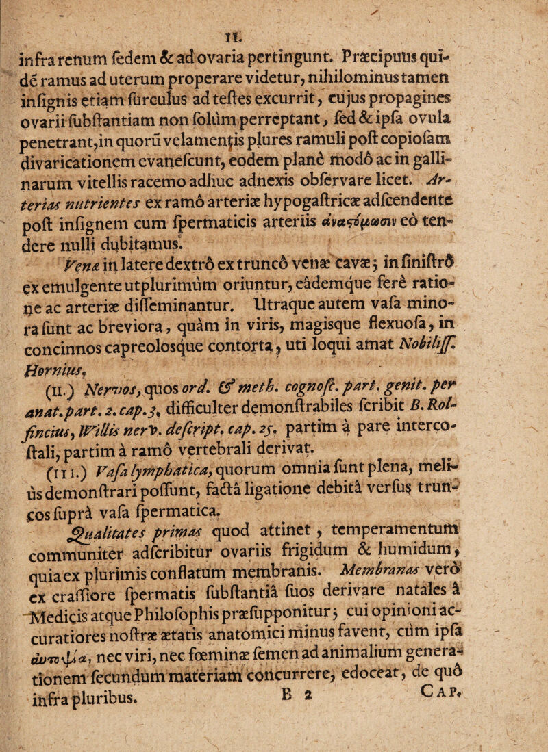 \ II. infra retium fedem & ad ovaria pertingunt. Prascipuus qui- de ramus ad uterum properare videtur, nihilominus tamen infignis etiam furculus ad teftes excurritcujus propagines ovariifubftantiam non fbliim perreptant, fed & ipfa ovula penetrant,in quoru velamentis plures ramuli poft copiofam divaricationem evanefcunt, eodem plafe mod6 ac in galli¬ narum vitellis racemo adhuc adnexis obfervare licet. Ar¬ teria* nutrientes ex ramo arterias hypogaftricae adfcendcrtte poft infignem cum fpermaticis arteriis amwpumv eo ten¬ dere nulli dubitamus. Vena in latere dextro ex trunc6 venae cavas $ in finiftrd ex emulgente utplurimum oriuntur, eademque fere ratio¬ ne ac arteris diffeminantur. lltraque autem vafa mino¬ ra funt ac breviora, quam in viris, magisque flexuofa, in concinnos capreolosque contorta,, uti loqui amat Nobilijf. Hornius, (11.Nervos, quos ord. & nteth, cognojc* part, genit* per anat.part. 2. cap. 3, difficulter demonftrabiles feribit B.Rol- fincius, Willk ner>. definpt. cap. 2j, partim a pare interco- ftali, partim a ramo vertebrali derivat, (in.) Vafa lymphatica, quorum omnia funt plena, meli¬ us demonftrari poflunt, fa&a ligatione debiti verfus trun¬ cos fupri vafa fpermatica. Qualitates primas quod attinet, temperamentum communiter adferibitur ovariis frigidum & humidum , quiaex plurimis conflatum membranis. Membrana* vero' ex craffiore fpermatis fub flantia fuos derivare natales i • Medicis atque Philofbphis praefupponitur 5 cui opinioni ac¬ curatiores noftrac aetatis anatomici minus favent, ciim ipfa nec viri, nec foeminae femen ad animalium genera* tionem fecundum materiam concurrere, edoceat , de qud infra pluribus. ® * Cap.