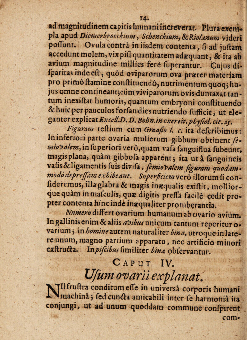 ... . . I4‘ ad magnitudinem capitis humani increverat Pluraexem* pia apud Diemerbroeckium, Schenckium,&Riolamm videri poliunt. Ovula contra in iisdem contenta, fi ad j ullam accedunt molem, vixpifi quantitatem adaequant, & ita ab avium magnitudine millies fer£ fuperantur. Cujus di- fparitas indeell, quod oviparorum ova praeter materiam pro primo (tamine conftituendfy, nutrimentum quoqj hu¬ jus omne contineantjcum viviparorum ovis duntaxat tan¬ tum inexiftat humoris, quantum embryoni conllituendo & huic per pauculos forfan dies nutriendo fufficit, ut ele¬ ganter explicat Excell.D. D. Bohn.in excreit.pbyjiol. cit. 2/. Figuram tertium cum Graafio /. c. ita defcribimus; In inreriori parte ovaria mulierum gibbum obtinenty?- miot>alemy in fuperiori vero,quam vafa languiflua fubeunt, magis plana, quam gibbofa apparent j ita ut i fanguineis vafis & ligamentis luisdivifa, jimioloalemfiguram quodam* modo deprejjam exhibeant. Superficiem vero illorum fi con¬ fideremus, illa glabra & magis inaequalis exiftit, mollior- que quam in mafculis, qua: digitis prefTa facili cedit pro¬ pter contenta hinc inde inaequaliter protuberantia. Numero differt ovarium humanum ab ovario avium. In gallinis enim & aliis altibus unicum tantum reperituro- variumj in ^w/aeautem naturali ter utroque in late¬ re unum, magno partium apparatu, nec artificio minori exftrutrta. Inpifcibus hmiMicv bina pbfervantur. ' C A P U T IV. XJfurn ovarii explanat. ^Jllfruftra conditum efle in universa corporis humani machina j fed eunda amicabili inter fe harmonil ita conjungi, ut ad unum quoddam commune confpirent com-