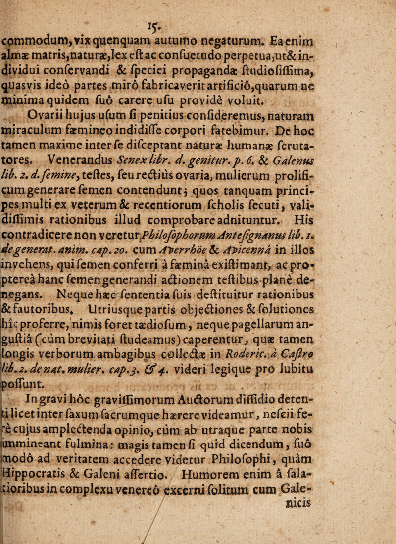 commodum, vix quenquam autumo negaturum* Ea enim almae matris,naturae,lex eft ac confuetiido perpetua,ut& in¬ dividui confervandi & fpeciei propagandae ftudiofiffima, quasvis ideo partes miro fabricaverit artifici6,quarum ne minima quidem fuo carere ufu provide voluit. Ovarii hujus ufutn fi penitius confideremus, naturam miraculum faemineo indidiflfe corpori fatebimur. De hoc tamen maxime inter fedifceptant natura: humanae fcruta- tores. Venerandus Senex hkr. d. genitur*p. 6. & Galenus lib* 2. d.femine^ teftes, feu redius ovaria, mulierum prolifi- cum generare femen contendunt j quos tanquam princi¬ pes multi ex veterum & recentiorum fcholis fecuti, vali- diflimis rationibus illud comprobare adnituntur. His contradicere non \trQtVLtPhiloJbpborumAnteJignanuslib. /. degenerat, anim. cap. 20. cum A%errboe & AVieenna in illos invehens, qui femen conferri afasminaexiftimant, ac pro- pterea hanc femen generandi adionem teftibus plane de- megans. Nequehasc fententiafuis deftituitur rationibus & fautoribus* Utriusquepartis objediones & folutiones hic proferre, nimis foret tasdiofum, neque pagellarum an- gufti^Ccum brevitati ftudeamus)caperentur, quas tamen longis verborum ambagibus coiledas in Roderic. a Cafiro '■lib. 2* de nat* mulier* cap. 3* £f 4. videri legique pro lubitu pedunt. > In gravi hoc gravifEmorumAudoruradiffidio deten¬ ti licet inter faxum ftcrumque haerere videamur , nefeii fe- r^cujusampledendaopinio,ciim ab utraque parte nobis fimmineant fulmina: magis tamen fi quid dicendum, fuo modo ad veritatem accedere videtur Philofophi, quam Hippocratis & Galeni aflertio. Humorem enim a fala- doribus in complexu venered 0xeerni (blitum cum Gale- |Jp;; ; - ; f sucis I '> v ' * ■ ' - .