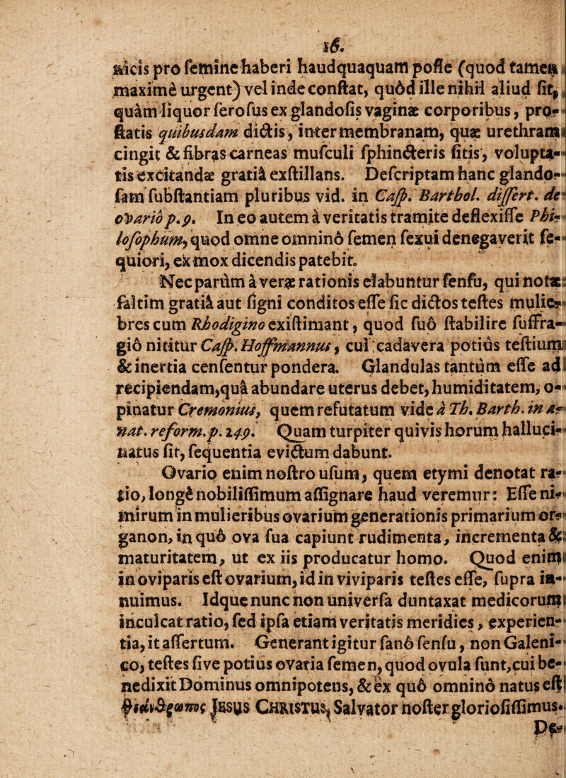 l6<> Meis pro femine haberi haudquaquam pofle (quod tamea maximi urgcnt)Tel inde conftat, qudd ille nihil aliud fitr qu4m liquor ferofus ex glandofis vaginae corporibus , pro? flatis quibusdam di&is ,inter membranam, quae urethram* cingit & fibras carneas mufculi fphinderis fitis, volupta¬ tis exckandse gratii exftillans. Defcriptam hanc glando? fam fubftantiam pluribus vid. in Cajp. Bartbol. differt, de odariop.p> In eo autem a veritatis tramite deflexiffe Pbh- lofophum, quod omne omnin6 femen fexui denegaverit fe- quiori, ex mox dicendis patebit» Nec parum a verae rationis dabuntur fenfu, qui notae faltim gratii aut figni conditos effe fic di<ftos teftes mulie? brescum ^^^%/^exiftimant, quod fuo ftabilire fuffra- gi6 nititur CaJp.Hoffmanmu, cui cadavera potius tertium & inertia cenfentur pondera. Glandulas tantum effe ad recipiendam,qua abundare uterus debet, humiditatem, o-« pinatur Cremonm, quem refutatum vide a Th. Barth. in a** nat. reform.p. Quam turpiter quivis horum halluci-»1* natus fit, fequentia eviftum dabunt. Ovario enim noftro ufum, quem etymi denotat ra?* tio,Iong£nobiliffimumaffignare haud veremur: Efieni* mirum in mulieribus ovarium generationis primarium or* ganon,inqu6 ovafua capiunt rudimenta, incrementat maturitatem, ut ex iis producatur homo. Quod enim*1 in oviparis eft ovarium, id in viviparis tefleseffe, fupra ia*** nuimus. Idque nunc non univerfa duntaxat medicorumi inculcat ratio, fed ipfa etiam veritatis meridies, experien¬ tia, it affertum. Generant igitur fan6 fenfu, non Galeni- co, teftes five potius ovati a femen, quod ovula funt,cui be¬ nedixit Dominus omnipotens, & ex qu6 omnind natus ef|i