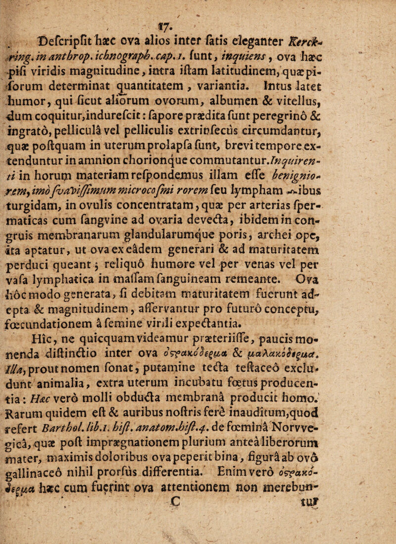 «7* Befcripfit haec ova alios inter latis eleganter XSerdt* -,rlng. in anthrop. ichnograph. cap.i, funt, inquiens, ova haec pifi viridis magnitudine, intra iftam latitudinem, quae pi¬ corum determinat quantitatem , variantia. Intus latet humor, qui ficut aliorum ovorum, albumen & vitellus, dum coquitur,indurefcit: fapore praedita funt peregrino & ingrato, pellicula vel pelliculis extrinfecus circumdantur, quae poftquam in uterum prolapfa funt, brevi tempore ex¬ tenduntur in amnion chorionque commutantur.Inquiren¬ ti in horum materiam refpondemus illam effe benignio» rem) imofva^ijfimummicrocofmi rorem feu lympham avibus turgidam, in ovulis concentratam,quae per arterias fper- maticas cum fangvine ad ovaria devecta, ibidem in con¬ gruis membranarum glandularumque poris, arcliei ope, ita aptatur, ut ova ex eidem generari & ad maturitatem perduci queant, reliqu6 humore vel per venas vel per vafa lymphatica in maffamfanguineam remeante. Ova hoc modo generata, fi debitam maturitatem fuerunt ad¬ epta & magnitudinem, a (fervantur pro futuro conceptu, foecundationem afemine virdi expedantia. Hic, ne quicquamvideamur praeteriiffe, paucis mo¬ nenda diftindio inter ova G<r?axGhgy,<x, & „ prout nomen fonat, putamine teda teftaced exclu¬ dunt animalia, extra uterum incubatu foetus producen¬ tia : Hac vero molli obduda membrana producit homo. Rarum quidem eft& auribus noftris fer^ inauditum,quod refert Barthol.Itb.i.hijl. anatomJjift.4.defoeminaNorvve- gica, quae poft impraegnationem plurium antea liberorum mater, maximis doloribus ovapeperitbina, figurlab ov6 gallinaceo nihil prorfiis differentia. Enim vero bsrano- hasc cum fuerint ova attentionem non merebo»- C ' ' tur
