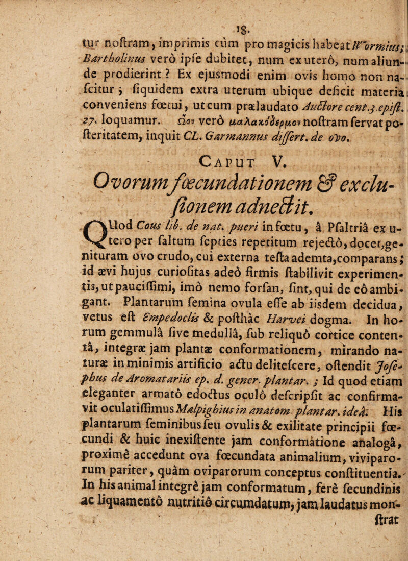 IS- tur noftram, imprimis cvim pro magicis h^hatirormias; . Bartholinus vero ipfe dubitet, num ex utero, num aliun¬ de prodierint ? Ex ejusmodi enim ovis homo non na- fcitur i Equidem extra uterum ubique deficit materia conveniens foetui, ut cum przlaufaio Jufiore cent.j.epift. z7' loquamur, no» vero KaAaxs&p/.ia» noftram fervat po- fteritatem, inquit CL. Garmannus dijjert. de o~do. Caput V. Ovorumfoecundationem & exclu- fionem adneBit. QUod Cous lib. de nat. pueri infoetu, a Pfaltria ex u- tero per faltum fepties repetitum rejefto,docet,ge- nituram ovo crudo, cui externa tefta ademta,comparans; id aevi hujus curiofitas adeo firmis ftabilivit experimen- tisj ut pauci (Emi, imo nemo forfan, fint, qui de e6 ambi¬ gant. Plantarum femina ovula effe ab iisdem decidua, vetus eft Empedoclis Sc pofthac Har*vei dogma. In ho- rum gemmula five medulla, fub reliquo coriice conten¬ ta, integrae jam plantae conformationem, mirando na¬ turae in minimis artificio a&u delitefcere, oftendit Jofe* pbus de Aromatariis ep. d. gener- piant ar. ; Id quod etiam eleganter armato edodlus oculo defcripfit ac confirma¬ vit oculatiffimus Malpighius in anatom piantar. idea,. His plantarum feminibus feu ovulis& exilitate principii foe- cundi & huic inexiftente jam conformatione analoga, proximg accedunt ova foecundata animalium, viviparo¬ rum pariter, quam oviparorum conceptus conftituentia.' In his animal integre jam conformatum, fere fecundinis ^liquamento nutritio cireumdatuni; jam laudatus mon- ftrat -t /