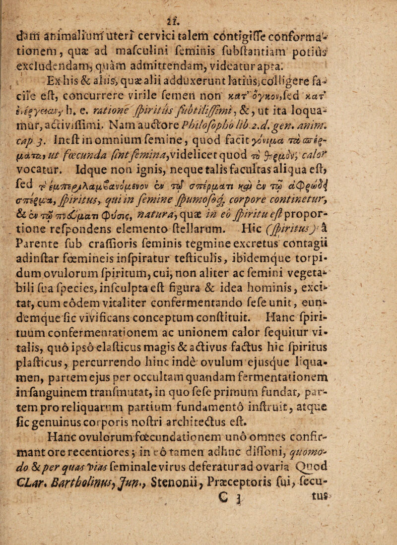 dafn animalium'uten cervici talem contigifie conforma¬ tionem , quae ad mafculini feminis fubftamiam potitis excludendam, quam admittendam, videatur apra; Exhis & alite, quas alii adduxerunt htiliSjOOlligere fa¬ cile e it, concurrere virile femen non K$T'oynohkd na? bifymvt,'hf e. ratione jpiritus fubtiliffimi, &,ut ita loqua¬ mur, activiffimi. Nam audtore Philofopho lib.z.d.gen* aninr* cap j. Indi in omnium femine, quod facit ycvtpa •mcsrs^ (lar&iu/- fcecunda fmtfemina^videlicet quod 10 tyrg&foyca/o? vocatur. Idque non ignis, neque talis facultas aliq ua efiy fed r efittg/hcLtiSavbfisfov ctt rd GvrEppcnt xJj ov dd dtpgdij crTnqp*,'fpiritusy qui in femine Jpumofo'% corpore continetur7 fkcvvf-Trt&iz&Ti (pifme, natura'^ quae in eo JpiritueJi propor¬ tione refpondens elemento (iellarum. Hic (Jpiritw)<% Parente fub craffioris feminis tegmine excretus contagii adindar foemineisinfpiratur tefticulis, ibidetnque torpi¬ dum ovulorum (piritum, cui, non aliter ac femini vegeta-' bili fuaTpecies,mfculptaeft figura & idea hominis, excb- tat, cum eodem vitaliter confermentando fefeunit, eun- demque fic vivificans conceptum confldtuit. Hanc fpiri- tuumconfermentationem ac unionem calor fequitur vi¬ talis, quo ipsoelafticus magis &adivus fadtis hic fpiritus plafticus, percurrendo hinc inde- ovulum ejusque liqua¬ men, partem ejus per occultam quandam fermentationem infanguinem tranfmutat, in quo fefe primum fundat, par¬ tem pro reliquarum partium fundamento mftruit, atque fic genuinus corporis noftri architedus ell. Hanc ovulorum fecundationem uno omnes confir¬ mant ore rec-entiores y in r 6 tamen adhuc diflbni, quomo-> do & per quotam feminal e^vi rus deferatur ad ovaria Quod CLar* Bartholinn*-) Stenomi; Praeceptoris fui> fecu-