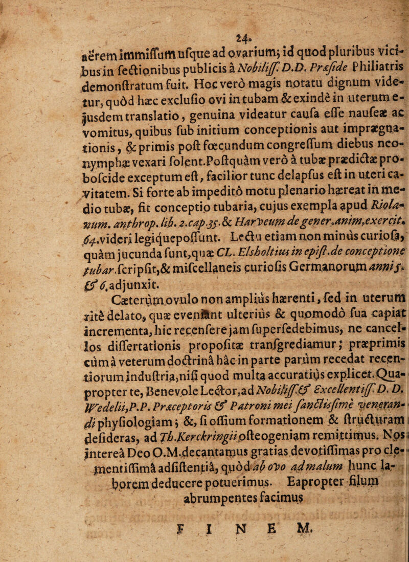 aeremimmiffum ufque ad ovarium; id quod pluribus viri¬ bus in fedionibus publicis a NobikfflD.D, Praftde Philiatris 'demonftratum fuit. Hoc vero magis notatu dignum vide- tur> qudd hac exclufio ovi in tubam & exinde in uterum e- iusdemtranslatio, genuina videatur caufa efle naufeae ac vomitus, quibus fub initium conceptionis aut impraegna- tionis primis poft facundum congreflum diebus neo- jiymphs vexari folpnt.Poftqubn verb a tubae prasdidae pro- bofcide exceptum eft, facilior tunc delapfus eft in uteri ca¬ vitatem. Si forte ab impedito motu plenario h^reat in me¬ dio tubae, fit conceptio tubaria, cujus exempla apud Rictla* wum. anthrop. lib* 2 .cap.. & Marjteum dc gener*anim?exercit* .^.videri legiquepoffunt. Ledu etiam non minus curiofa, quam jucunda funt,quae CL. Elsholtuuin epift.de conceptione /»&w.fcrip6t,& mifcellaneis curiofis Germanorum annis* fjV.adjunxit. Caeterumovulo non amplius hxrenti, fed in uterutn xit£ delato, qua; evenjSnt ulterius & quomodo fua capiat incrementa,hic recenferejam fuperfedebimus, ne cancel¬ los diflertationis propofitae tranjgrediamur; praeprimis cum a veterum dodrinahk in parte parum recedat recgn- tiorum jnduftriamifi quod multa accuratius explicet.Qua- propter te, Benevole Lector,ad Nobilijftbf Sxcellentijf D. D. WedeliiyP.P. Pr&ceptoris (f Patroni mei fanSUsfime yewran- di phyfiologiam; &, fi offium formationem & ftruduram defideras, ad jh.Kerckringiipfeogemim remittimus. Nos. Interea Deo O.M.decantamus gratias devotifiimas pro cie- jaentiffimi aafiftentia, quod ab o~0o ad malum hunc la¬ borem deducere potuerimus. Eapropter filum abrumpentes facimus