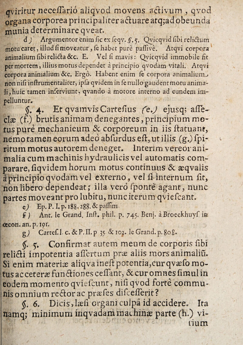 ffviritur neceflario aliqvod movens a divum , qvod organa corporea principaliter aduare atq;ad obeunda munia determinare qveat. d ) Argumentor enim fic ex fcqv. §t ^ Qvicqvid fibi relidum motu caret, illud fi moveatur >fe habet pure paffive, Atqvi corpora animalium fibi relida&c. E. Vel fi mavis: Qvicqvid immobile fit per mortem, illius motus dependet a principio qvodam vitali. Atqvi corpora animalium &c, Ergo. Habent enim fie corpora animaliurru non nifi inftrumentaliter, ipfa qvidem in le nullo gaudent motu anima¬ li, huic tamen inferviunt, qvando a motore interno ad eundem im¬ pelluntur.- §. 4, Et qvamvis Cartefius ejusq, afle- clse (f.) brutis animam denegantes, principium mo¬ tus pure mechanicum & corporeum in iis ftatuant, nemo tamen eorum adeo abfurdus eft, ut illis (g.) fpi- ritutn motus autorem deneget. Interim vereor ani¬ malia cum machinis hydraulicis vel automatis com¬ parare, fiqvidem horum motus continuus & aeqvaiis a principio qvodam vel externo, vel 11 internum fit, non libero dependeat ; illa vero fponte agant , nunc partes moveant pro lubitu, nunc iterum qyrefcant. c) Ep. P. I. p. i88- 288- & paffim. f) Ant. le Grand, Inft. phil. p. 745. Benj. a Broeckhuyf in ctcott. an. p. 191; g) Cartef.lc. &P.II.p 35. & ioj. le Grand. p. gog. y. Confirmat autem meum de corporis fibi relidi impotentia a fle itum prae aliis morsanimaliu. Si enim materiae aliqvaineft potentia,cur qvasfomo- itusacceteraefundionescellanf, dccur omnesfimulin eodem momento qviefcunt, nifi qvod forte commu¬ nis omnium redor ac pr as fies difcellerit? ' §, 6. Dicis >laefi organi culpa id accidere. Ita namq; minimum inqvadam machinae parte (h.) vi- rllr ' • •  ’  ■ ' '^rr:,'ww' rium