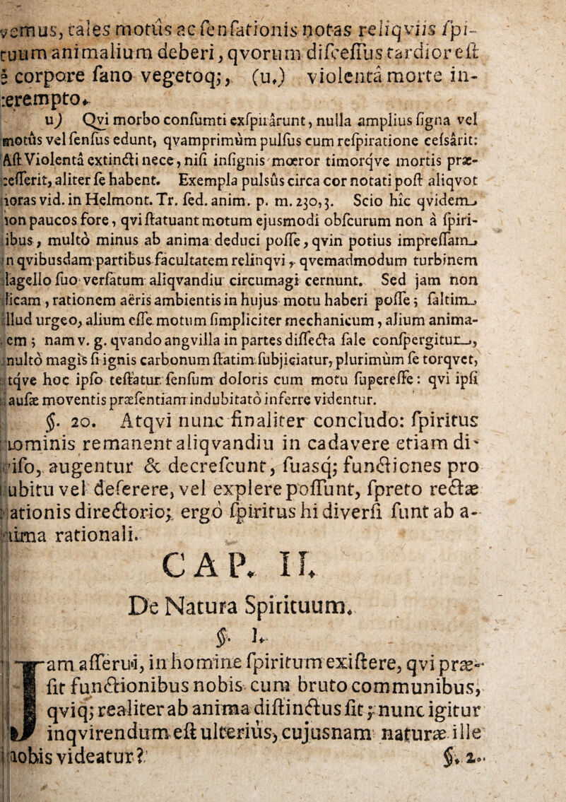 vernus, tales morus ac fenfationis notas reliqvns fpi tuum animalium deberi , qvorum difcefTus tardior e fi l corpore fano vegetoq,- y (uf) violenta morte in- rerempto* u) Qvi morbo confumti exfpirarunt , nulla amplius figna vel motus vel fenilis edunt, qvamprimum pullus cum refpiratione eefsarit: ftft Violenta extin&i nece, nili infignis moeror timorqve mortis prse- :e!Terit, aliter te habent. Exempla pulsus circa cor notati poft aliqvot lorasvid.inHelrnont. Tr. fed. anim. p. m. 230,3. Scio hk qvidem-» ion paucos fore, qvi ftatuant motum ejusmodi obfcurum non a fpiri- ibus, multo minus ab anima deduci pofte,qvin potius imprefiairu n qvibusdam partibus facultatem relinqviqvemadmodum turbinem lageilofuo verfatum aliqvandiu circumagi cernunt. Sed jam non ficam , rationem aeris ambientis in hujus motu haberi poflfe; laltim_, llud urgeo,, alium efTemotum (impliciter mechanicum, alium anima- \ em ; nam v. g. qvando angvilla in partes difte&a fale confpergitur^, nuito magis fi ignis carbonum ftatimfubjiqiatur, plurimum te torqvet, tqve hoq ipfb teffaturfenfum doloris cum motu fupere/Fe: qvi ipfi iiaufae moventis prsefentiam indubitato inferre videntur. $.20. Atqvi nunc finaliter concludo: fpiritus : uorainis remanent aliqvandiu in cadavere etiam di' 'ifo, augentur & decrefcunt, fuasq; fundiienes pro liubitu vel deferere, vel explere poliunt, fpreto redice nationis diredtorio^ ergo fpiritus hi diverfi funt ab a- iLma rationali. CAP.IL De Natura Spirituum. |b : _ §' 1* Jam afferu*i, in homine fpiritum exiftere, qvi prse»- fit fundiionibus nobis cura bruto communibus, qviq; realiter ab anima diftindius fit f nunc igitur inqvirendum eft ulterius) cujusnam natura ille