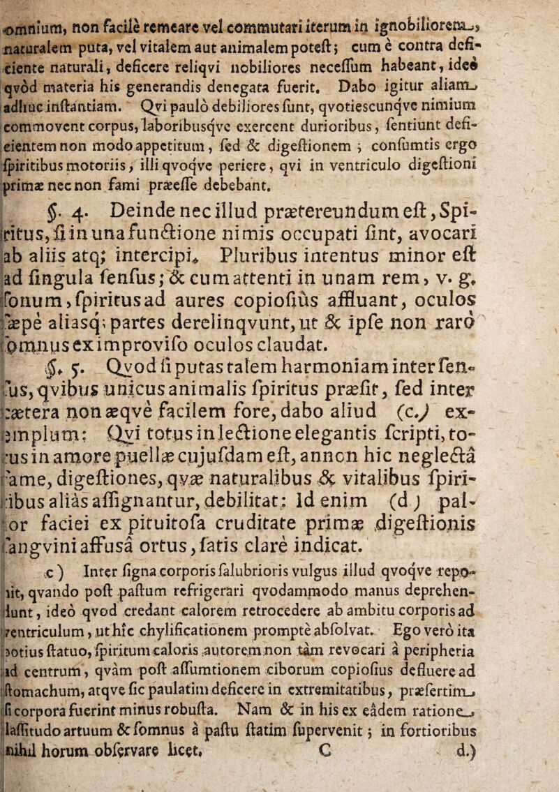 naturalem puta, vel vitalem aut animalem poteft 5 cum e contra defi¬ ciente naturali, deficere reliqvi nobiliores neceflum habeant, ide® qvod materia his generandis denegata fuerit. Dabo igitur aliam_- adhuc inflandam. Qvi paulo debiliores funt, qvotiescunqve nimium commovent corpus, laboribusqvc exercent durioribus, fentiunt den- cientem non modo appetitum, fed & digeftionem ; confumtis ergo fpiritibusmotoriis, iiliqvoqve periere, qvi in ventriculo digeftioni primae nec non fami pratefle debebant. §. 4. Deinde nec illud pr£etereundumeft,Spi- irituSjflinunafunftione nimis occupati lint, avocari ab aliis atq; intercipi* Pluribus intentus minor eft ad lingula fenfus; & cum attenti in unam rem, v. g, fotuim»fpiritusad aures copiofjus affluant, oculos pepe aiiasq; partes derelinqvunt,ut 8c ipfe non raro 'omnuseximprovifo oculos claudat. .§„ Qvod li putas talem harmoniam inter Ten« Cus,qvibus unicus animalis fpiritus praeiit, fed inter raetera nonaeqve facilem fore, dabo aliud (z.) ex¬ emplum: Qvi totus inle&ioneelegantis feripti, to¬ rus in amore puella? cujufdam eft, annon hic negle&a ame, digeftio nes, qya? naturalibus ,& vitalibus fpiri- ibus alias affignantur, debilitat: Id enim (d ) pal¬ or faciei ex pituitofa cruditate primae .digeftionis 'angvini affusa ortus,fatis clare indicat. c ) Inter figna corporislalubrioris vulgus illud qvoqve repo¬ lit, qvando poft paftum refrigerari qvodammodo manus deprehen¬ dunt, ideo qvod credant calorem retrocedere ab ambitu corporis ad rentriculum, ut hic chylificationem prompte abfolvat. Ego vero ita lotius ftatuo, jpiritum caloris autorem non tam revocari a peripheria ,id centrum , qvam poft affumtionem ciborum copiofius defluere ad ftomachum, atqve fic paulatim deficere in extremitatibus, praefcrtim_. (i corpora fuerint minus robufta. Nam & in hisex eadem ratione.* llaffitudo artuum & lomnus a paftu ftatim fupervenit; in fortioribus nihil horum obfervare licet, C - d.)