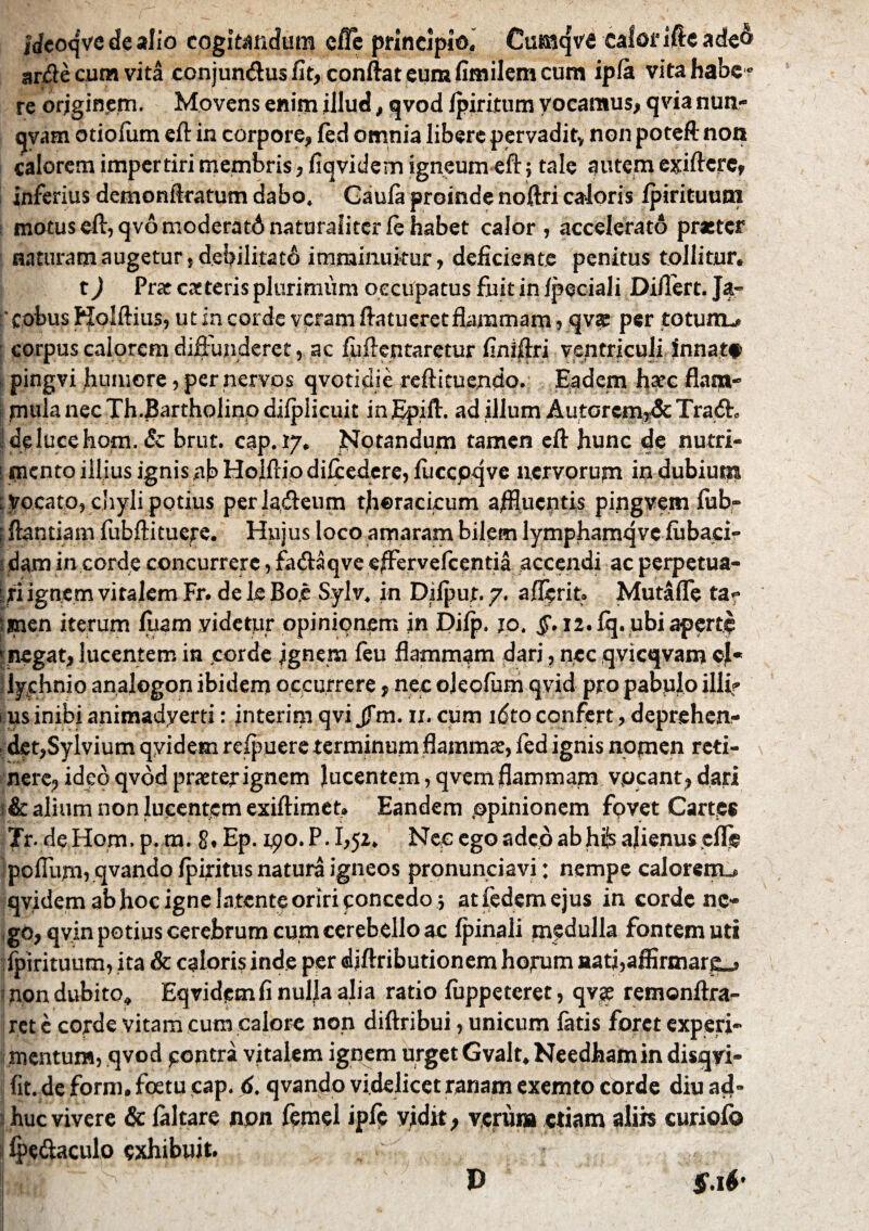 idcoqvc de alio cogitandum cfic principio.* Cumqva calonfteadeo arde cum vita conjundus fit, conflat eum fimilem cum ipla vita habe » re orjgin.em. Movens enim illud, qvod ipiritum vocamus, qvia nun- qvam otiolum eft in corpore, fed omnia libere pervadit, non poteft non calorem impertiri membris, liqvidem igneum eft; tale autem exifterc, inferius demonftratum dabo. Gaula proinde noftri caloris Ipirituurn : motuseft,qvomoderatdnaturaliterlehabet calor, accelerato preter naturam augetur, debilitato imminuitur, deficiente penitus tollitur. t) Prae exteris plurimum occupatus fuit in Ipeciali Diflert. Ja- 'cobus Kolftius, ut in corde veram ftatucret flammam, qva: per totum-* corpus calorem diffunderet, ac fuftentaretur finiftri ventriculi innatt pingvi humore, per nervos qvotidie reftituendo. Eadem hxc flam¬ mula nec Th.Bartholino dilplicuit inEpift. ad illum Autcrcm,& Tra<5L delucehom. & brut. cap. 17. Notandum tamen efl: hunc de nutri- ! mento illius ignis ab Holftio dilcedere, luccoqve nervorum in dubium Vocato, chyli potius perladeum thoracicum aflluentis pingvem lub- 1 flantiam fubftituere. Hujus loco amaram bilem lymphamqve lubaci- udam in corde concurrere, faftaqve effervefeentia accendi ac perpetua¬ ri ignem viralem Fr. de le Bo,e Sylv. in Difput. 7, aflerit» Mutaffe ta? men iterum luam videtur opinionem in Dilp. jo. §. 12. fq. ubi aperti? ‘ negat, lucentem in corde Ignem feu flammam dari, nec qvicqvam el- 5 lychnio analogon ibidem occurrere, nec ojeofum qvid pro pabulo illi? us inibi animadyerti: interim qvi Jfm. n. cum idto confert, deprehen- s det,Sylvium qyidem relpuere terminum flammae, fed ignis nomen reti¬ nere, ideo qvod praeter ignem lucentem, qvem flammam vocant, dari 6 alium non lucentem exiftimet. Eandem opinionem fovet Cartes Tr. de Hom. p. m. g, Ep. 1.90. P. 1,52. Nee ego adeo abhfe alienus elle polium, qvando Ipiritus natura igneos pronunciavi: nempe calorem,*, qvidem ab hoc igne la tente oriri concedo ; atfedcm ejus in corde ne¬ go, qvin potius cerebrum cum cerebello ac Ipinali medulla fontem uti fpirituum, ita & caloris inde per djftributionem horum aati,affirmar£_j non dubito, Eqvidemfi nulla alia ratio luppeteret, qvs remonftra- rct e corde vitam cum calore non diftribui, unicum latis foret experi¬ mentum, qvod contra vitalem ignem urget Gvalt. Needhamin disqvi- fit. de form. foetu cap. 6. qvando videlicet ranam exemto corde diu ad» ;i huc vivere & laltare non femel ipfe vidit, verum etiam alih curiofo ■ ffedaculo exhibuit. $. 16' D