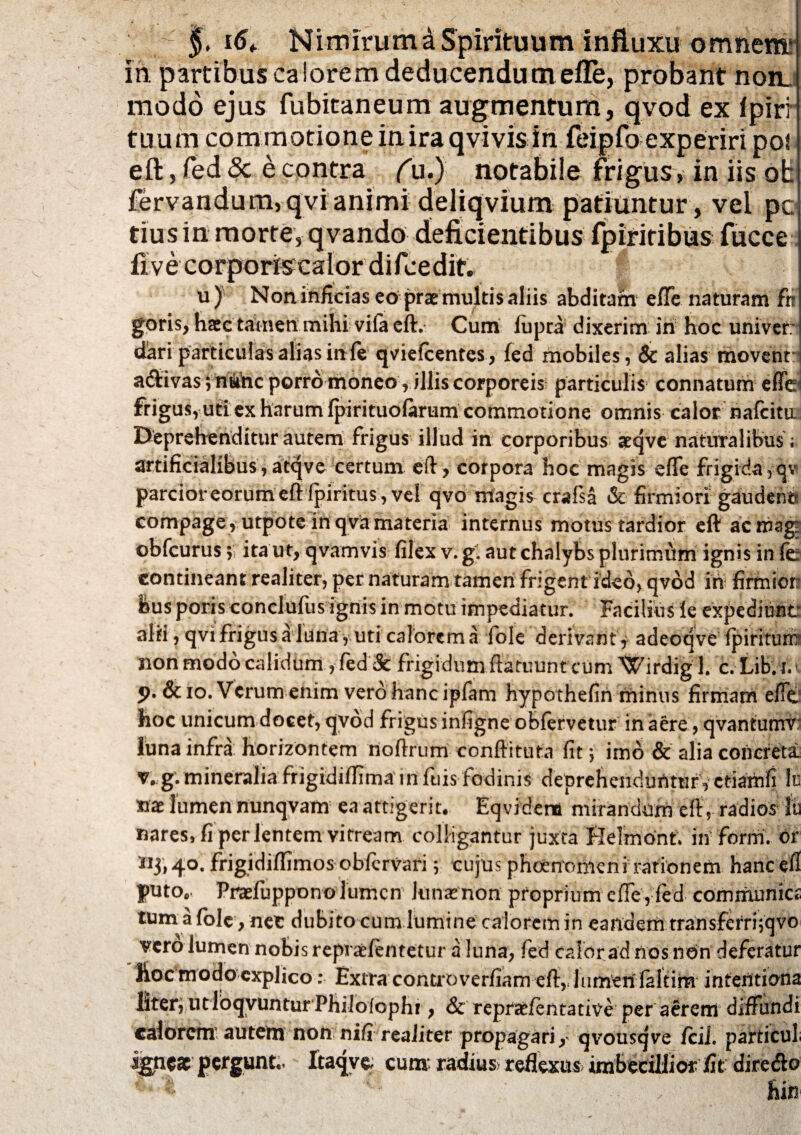 J. Nimiruma Spirituum influxu omnemr in. partibus calorem deducendum efle, probant non. modo ejus fubitaneum augmentum, qvod ex fpirr tuum commotione inira qvivis iri feipfo experiri pol eft, fed & e contra (u.) notabile frigus, in iis ob fervandum,qvianimi deliqvium patiuntur, vel pc tius in morte, qvando deficientibus fpiriribias fucce fKf' % • v I • ^ -'f' u) Non inficias eo prae multis aliis abditam effe naturam frr guris, haec tamen mihi vifa eft. Cum iupra dixerim in hoc univer: dari particulas alias itife qviefcentes, fed mobiles , & alias movent a6tivas ; ntoc porro moneo y illis corporeis particulis connatum effe frigus, uti ex harum fpirituofarum commotione omnis calor nafcita Deprehenditur autem frigus illud in corporibus atqve naturalibus ; artificialibus,atqve certum eft, corpora hoc magis effe frigida, qv parcior eorum eft fpiritus , vel qvo magi^crafsa & firmiori gaudent? compage, utpote in qva materia internus motus tardior eft ac mag' obfcurus 5 ita ut, qvamvis filex v. g. aut chalybs plurimum ignis in fe contineant realiter, per naturam tamen frigent ideo, qvod in firmior feus potis conclufusignis in motu impediatur. Facilius le expediunt alii, qvi frigus a luna, uti calorem a fole derivant, adeoqve fpiritum non modo calidum, fed & frigidum ftatuunt cum Wirdigl. c.Lib.id j>.&io. Verum enim vero hanc ipfam hypothefin minus firmam effe hoc unicum docet, qvod frigus infigne obfervetur in aere , qvantumv luna infra horizontem noftrum conftituta fit \ imo & alia concreta v. g. mineralia frigidiflima in fuis fodinis deprehendunturVctiamfi h nae lumen nunqvam ea attigerit. Eqvidena mirandum eft, radios lu nares, fi per lentem vitream colligantur juxta HeTmont. in forrri. or 113,40. frigidiftimos obicrvari 5 cujus phoenonien i rationem hanc eft puto.. Praefuppono lumen Iunx non proprium effe, fed communica tum a fole, net dubito cum lumine calorem in eandem transferrhqvo 'vero lumen nobis repraefentetur a luna, fed calor ad nos non deferatur Ikoc modo explico: Extra controverfiam eft, liimen laltim infentiona liter; utloqvuntur Philofophi, & repra^fentati^e per aerem diffundi calorem autem non nifi realiter propagari, qvousqve icil. particul pergunt, Xtaqve, cum radius reflexui imbecillior fit diredlo