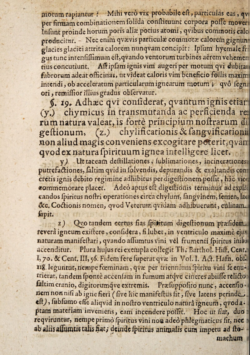 motum rapiantur >' Mihi vero vix probabile eft, particulas eas, qvi per firmam eombinationem folida conftituunf corpora pofle movert Infunt proinde horum poris alia: potius atoini, qvibus commotis calo producitur. - Nec enim qvaevis particula commotae calorcfn gignito? glacies glaciei attrita calorem nunqvam concipit: Ipfum hyemale fr gus tunc intenfiffimum eft,qvando ventorum turbines aerem vehemer tius concutiunt. Atfipfam ignis vini augeri per motum qvi dubitat < fabrorum adeat officinas, ut videat caloris vim beneficio follis maxinri intendi, ob acceleratum particularum ignearum motum ; qvo fegnr ori, remiffior illius gfadus oblervatur. §. 19. Adha;c qvi conftderat, qvantumigmsetiar (y.) chymicus in transmutanda ac perficienda re rum natura valeat, is forte, principium nofirarum di geftionum, (z.) chylificationis&fangvificationii non aliud magis conveniens excogitare ptfterit,qvarr qvodexnaturafpirituumigneaintelligere licet. y) Ut taceam deftillationes ,• fublimationes, incinerationes putrefa&ioncs, faltim qvidiu folvendis, depurandis & exaltandis eoir cretis ignis debito regimine adbibitus per digeftionem poffit, hac vic<\ «ommernorare placet. Adeo aptus eft digeftionis termifius ad expli: candos fpiritus noftri operationes circa chylum, fangvinem, femen,lat &c«Codtionis nomen, qvod Veterumqviaam adhibuerunt, ciilinaixL jfepit. . ... I 1) Qvo tandem certus fias fpilkum digeftionum praefidemu revera igneum exiftere, confidera, fi lubet, in ventriculo maxime ejus naturam manifeftari, qvando afluimus vini vel frumenti fpiritus inibi accenditur. Plura hu}us rei exempla collegit Th; Barthol. Hift. Cent* 1,70. & Cent. III, 56. Fidem fere fuperat qvae in Vol. I. A&. Hafri. ob£ 118 leguntut, nempe frcminam, qva: per triennium fpiritu vini feenu- trierat, tandem fponteaccenfam in fumum atqve cinerei abiiffe reliflo ialtim cranio, digitorumqve extremis. Prasfuppofito nunc, accenfid « i Jlem non nifi ab igne fieri (five hic manifeftus fic 7 five latens perinde^ cft^, fubfumoeffealiqvid innoftro Ventriculo naciird igneum, qvoda- ptam materiam invenietis} eam incendere poffit. Hoc ut fiat; duo reqviruntur, nempe primo fpiritus vini nou adeo phlegmaticus fit, net ab aliis affiTOUstalis fiat; deinde fpiritus animalis cum impetu ad fto-^ machum I
