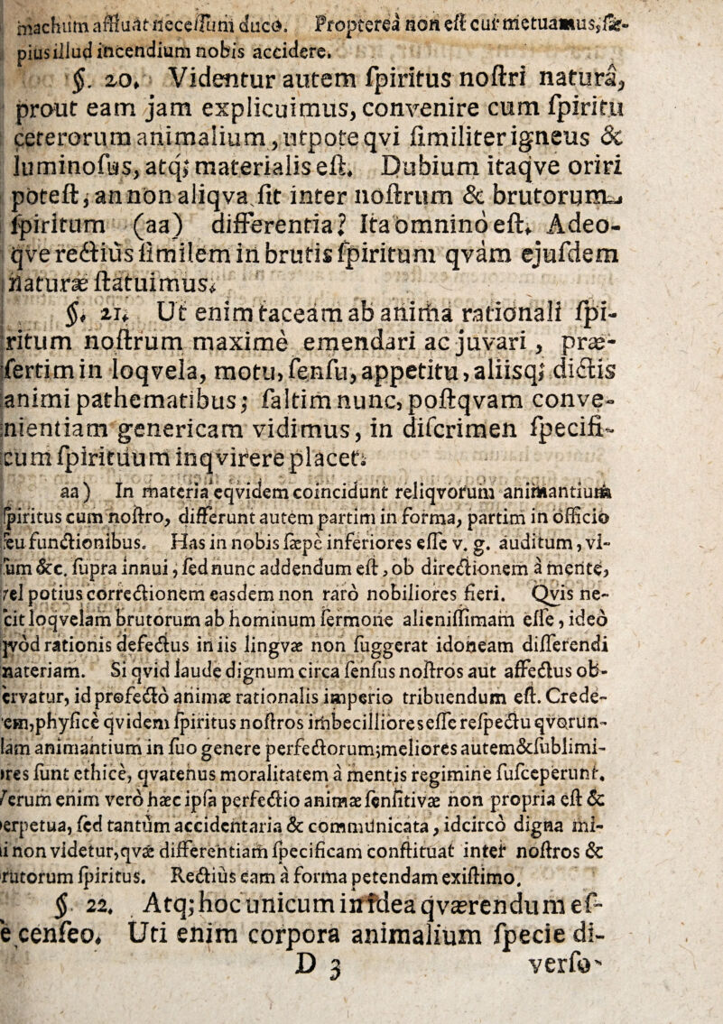 macKum aflf uat-iieccflaai duco. Propterea non efl cui‘metua»u$,'tSr- piusiJlud incendium nobis accidere. §. zot Videntur autem fpiritus noftri natura, prout eam jam explicuimus, convenire cum fpiritu ceterorum animalium , ufpoteqvi ftmiliter igneus 3i lumino fas, atq> materialis eft, Dubium itaqve oriri pbteftjannonaliqva.fit inter noftrum & brutorum^ fpiritum (aa) differentia? Ita omnino eft. Adeo- qvere&iusfimilem in brutis fpiritum qvam ejufdem naturae ftatuimus* ! - ~ . ,r* §* 'zn U t enim taceam ab anirha rationali fpi¬ ritum noftrum maxime emendari ac juvari, prae¬ sertim in ioqvela, motu, fenfu, appetitu ,aliisq? dictis animi pathematlbus,’ fa!timnunc,poftqvam conve¬ nientiam genericam vidimus, in difcrimen Specifi¬ cum fpiritiium inqvirere placeti aa) In matcria^qvicfemcoincidunt reliqvorum animantiuna Ipiritus cum noftro, differunt autem partim in forma, partim in officio ::eu functionibus. Has in nobis ftepe inferiores ede v. g. auditum, vi¬ sum &c. ffipra innui, fed nunc addendum eft , ob directionem a merite, rei potius correCtionem easdem non raro nobiliores fieri. Qvisne- citloqvelam brutorum ab hominum fermorie alieniffimam effe,ideo jvdd rationis defeCtus iri iis lingvae non fuggerat idoneam differendi nateriam. Si qvid laude dignum circa fenfus noftros aut affeCtus ofe- cryatur, id profeCto animae rationalis imperio tribuendum eft. Crede- •eHi,phyficeqvidem fpiritus noftros irribeciilibreseffcrefpeCtuqvorun- lam animantium in fuo genere perfeCtorum;meliores autem&fublimi- >res fiint ethice, qvatehus moralitatem a mentis regimine fufceperunri 1 erum enim vero haec ipfa perfeCtio animae fenfitivae non propria eft 6c ►erpetua, fed tantum accidcntaria & comnulnicata, idcirco digna mi¬ ti non videtur,qv& differentiaihipecificam conftituat intei* noftros & rutorum fpiritus. ReCtius eam a forma petendam exiftimo, $.22, Atq; hoc unicum itffdeaqvaerendumef- e cenfeo, Uti enim corpora animalium fpecie di-