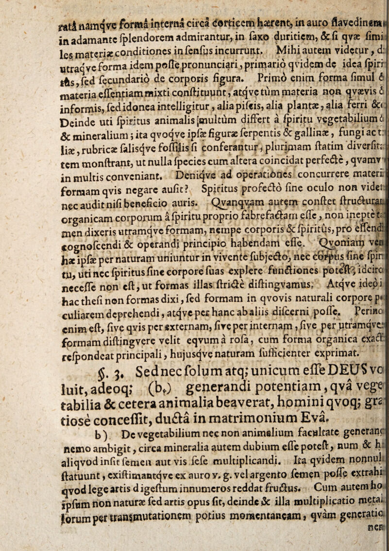 tAti namqve forma interna circi corticem haerent* in auro ftavedinem* in adamante (plendorcm admirantur, in faxo duritiem, & fi qv» fimi les materiae conditiones in fenfys incurrunt. Mihiautem videtur,d: utraqve forma idem pede pronunciari, primario qvidem de idea (piri ihs,fed fecundario de corporis figura. Primd enim fqrma fimul & materia eflentiam mixti conftituunt, atqv? tum materia nqn qvaevis d informis,fedidoneainteiligitur,aliapifeis,alia piant»,alia ferri &< Deinde uti fpiritus animalis jmultum differt a fpiritu vegetabilium d | & mineralium; ita qvoqve ipfs figurae ferpentis & gallinae, fungi ac t: j li», rubricae falisqve foffilis fi conferantur, plurimam ftatim diverfiti; tem monftrant, ut nulla fpecies cum altera coincidat perfedte, qvamv ; in multis conveniant. Deniqve ad operationes concurrere materi formam qvis negare aufit ? Spiritus profecto fine oculo non vide! nec audit nifi beneficio auris. Qvanqvam autem confiet ftrutfiurai organicam corporum a fpiritu proprio fabrefa&arrt efic, non inepte t; : men dixeris utramqvc fqrmam, nempe corporis fpiritus, pro effend: cognofeendi & operandi principio habendam e fle. Qvoniarh vja h* ipfie per naturam uniuntur in vivente fubjetfio, nec captis fine fpin tu, uti nec fpiritus fine corpore fuas explere fumfiiones poteft^idcirc necefle nqn eft,ut formas illas ftridte diftingvamus. Atqve ideoi hac thefi non formas dixi, fed formam in qvovis naturali corpore p< culiaretn deprehendi, atqve pet hanc ab aliis difeerni polle, ferine enim eft, five qvis per externam, five per internam , five per utramqvc formam diftjngvere velit eqvum a rofa, cum forma organica cxacl relpondeatprincipali, hujusqvenaturam fufiicienter exprimat. 3, Sednecfolumatq,‘unicum efleDEUS ve luit, adeoq,* (bt) generandi potentiam, qva vege tabilia & cetera animalia beaverat, homini qvoq; grs tiose concefiit, dufta in matrimonium Evi. b ) Dc vegetabilium nec non animalium facultate generale nemo ambigit, circa mineralia autem dubium eflepoteft, num & h aliqvodinfit femen aut vis iefe multiplicandi. Ita qvidem npnnul ftatuunt, cxiftimantqve ex auro v, g. vel argento femen polle extrahi qvod lege artis d igeftum innumeros reddat frusftus. Cum autem hp ipftim non naturae fed artis opus fit, deinde & illa multiplicatio ntetai lorumpertransmutationem ponius momentaneam? qvam generatio