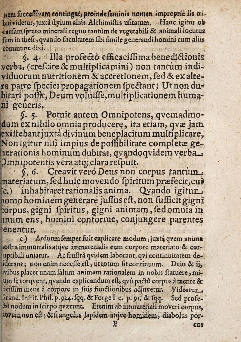 iiem lucce/fivam eotttingaf, proinde feminis nomen improprie iis eri» bui videtur, juxta ftyium alias Alchimiftis ufitatum, Hanc igitur ob caulamlpreto minerali regno tantum de vegetabili & animali locutus commune dixi. . • $.4. Illa profe£to eificacilfirnabenedi&ionis verba, (crefcite & multiplicamini) non tantum indi¬ viduorum nutritionem & accretionem, fed & ex alte¬ ra parte fpeciei propagationem fpedfant; Ut non du¬ bitari pofpt, Deum voluifie,multiplicationem huma¬ ni generis» §. 5. IPotuit autem Omnipotens, qvemadmo* dum ex nihilo omnia producere, ita etiam, qvae jam iexiliebantjuxta divinum beneplacitum multiplicare, ‘Non igitur nili impius depolfibilitate completas ge- berationis hominum dubitat, qv|ndoqvidern verba»* Omnipotentis vera atq; clara refpuit» §„ 6. Creavit vero Deus non corpus tantum^ materiatum,fedhuic movendo fpiritum praefecit,cui (c.) inhabitaret rationalis anima. Qvando igituiLj nomo hominem generare julTus eft, jion fufficitgign j :orpus, gigni fpiritiis, gigni animam ,fedpmnia in imum ens, homini conforme, conjungere parentes tenentur» ^ c) Arduum femper fuit explicare modum , juxtsj qvem animt itoftra immortalis atqve immaterialis cum corpore materiato & cor¬ ruptibili uniatur. Ac fruftra q videm laborant, qvi continuitatem de- tiderant 5 non enim neceiTe eft, ut totum fit continuum. Dein & ii, qvibus placet unam laltim animam rationalem in nobis ftatuere, mi¬ rum fe torqvent, qvando explicandum eft, qvo pafto corpus a mente & 'iciffim mens a corpore in luis fun&ionibus adjuvetur. Videatur . jrand. Inftit. Phil. p. 924. fqq. & Forge 1 c. p. 91. & Iqq. Sed profe¬ rto nodum in fcirpo qvasrunc. Etenim ab immateriali moveri corpus, tovuwnon eft fi angelus japidem atqve hominem? diabolus pojv E ' cos ■ v -I. »