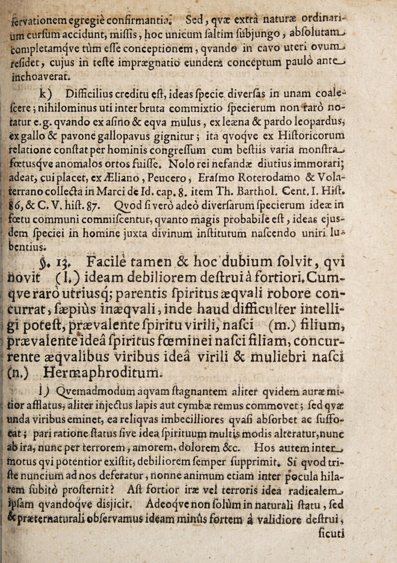 ftrvationem egregie confirmantia; Sed, qvae extra naturae ordinari¬ um curium accidunt, miliis, hoc unicum laltim fribjungo > abfolutatru completamqve tum efle conceptionem, qvande in cavo uteri ovumj relidet > cujus iri tefte impraegnatid eundem conceptum paulo ante_* inchoaverat. i,- * * ^ ^ l fe) Difficilius creditu eft, ideas fpccie diverfas in unam coale- fcere; nihilominus uti inter bruta commixtio Ipecierum non raro no¬ tatur e.g. qvando ex afirio & eqva mulus, ex leaena & pardo leopardus, ex gallo & pavonegallopavus gignitur; ita qvoqve ex Hiftoricorum relatione confiat per hominis congreffum cum beftiis varia rnonftra_> foetusqveanomalosortosfiriflc» Nolo rei nefandae diutius immorari; adeat* cui placet, cxiEliano,Peucero, Erafmo Roterodamo & Vola¬ terrano colleda in Marci de Id. cap. 8. item Th. Barthol. Cent. I. Hift» jd,&C. V. hift. 87* Qvod fi vero adeo diverlarum fpecierum ideae in foetu communi commifcentur,qvanto magis probabile eft > ideas ejus¬ dem Ipeciei in homine juxta divinum infiitutum nafcendo uniri Iu- bentius» 't ' ■ ^ -N * » -■ , Fa.cile tamen & hocdubium folvit, qvi liovit (h) ideam debiliorem deftruikfortiori*Cum- qve raro utriusq; parentis fpiritus ajqvali robore con¬ currat »fiepius masqvali,mde haud difficulter ihtelli- gi poteft, praevalentefpiritu virili, nafei (m.) filium, prasvalente*idearpiritusfcemineinafcifiliam, concur¬ rente aeqvalibus Viribus idea virili & muliebri nafei (n.) Hermaphroditum* 1) Qvemadmodum aqvam ftagnantem aliter qvidem aurae mi¬ tior afflatus, aliter injecfius lapis aut cymbae remus commovet, fcd qvae unda viribus eminet, eareliqvas imbecilliores qvafi ablorbet ac fuffo- eat i pari ratione fiatus five idea fpirituum multis modis alteratur,nunc ab ira, nunc per terrorem* amorem, dolorem &c. Hos autem inten^ riiotus qvi potentior exiftit* debilioremlemper fupprimit* Si qvodtri- fte nuncium ad nos deferatur, ilonne animum etiam inter pocula hila¬ rem fubito profiernit? Afi fortior irae vei terroris idea radiealem_> iplam qvaridoqve disjicit. Adeoqvc non folum in naturali ftatu, fed miiiiis fbrteni a validiore deftrui $ ficutl