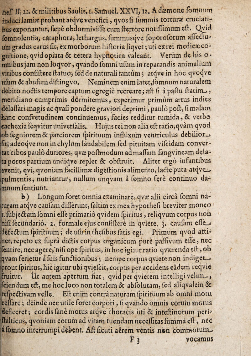 indacilamiae probant atqve venefici, qvosfi fiimmis tortura cruciati¬ bus exponantur, fiepe obdormiviffe cum ftertore notiffimum eft. Qvid fomnolentra, cataphora, lethargus, fummusqve foporoforum affedu- um gradus carus iit, ex morborum hiftoria liqvet; uti ex rei medicae co¬ gnitione, qvidopiata & cetera hyprtotica valeant. Verum de his o- mnibus jam non loqvor, qvando fomni ufum in reparandis animaliilni viribus confiftere ftatuo^ fed de naturali tantum 5 atqve in hoc qvoqve nfum & abufiim diftingvo. Neminem enim latet,fomnum naturalem debito nodis tempore captum egregie recreare; aft fi a paftu ftatim_* 9 meridiano cumprimis dormitemus , experimur primum artus indies delaflari magis ac qvafi pondere graviori deprimi, paulo poft, fi malam ihanc confvetudinem continuemus, facies redditur tumida* 8c verbo cachexia feqvitur univerfalis. Hujiis rei non alia eft ratio,qvam qvod lob fegniorem & parciorem fpirituum influxum ventriculus debiliora ;fit,adeoqve non in chylum laudabilem fed pituitam vifcidam conver- itat cibos paulo duriores, qvae poftmodum ad maffam fangvineam dela¬ ta poros partium undiqve replet & obftruit. Aliter ergo infantibus evenit, qvi, qvoniam facillimae digeftionis alimento, lade puta atqve^» ipulmentisj nutriantur, nullum unqvam a formio fere continuo da- minum fentiunta / , b) Longum foret omnia examinare, qvae alii circa fomni nd- ituram atqvecaufam differunt, faltim ex mea hypothefi breviter moneo 1 i. fiibjedum fomni effe primario qvidem fpiritus, reliqvum corpus hon tiifi fecUndario. 2. formale ejus confiftcre ih qviete. j. caufam effu* ridFedum fpirihium; de ufuinthefibus fatis egi. Primum qvod atti¬ get, repeto eX fupra didis corpus organicum pure paffivum effe, nec fentire, nec agere,'nifi ope fpiritus, in hoc igimr ratio qv&renda eft, ob qvam ferietur a fuis fundionibus 5 nempe corpus qviete non indiget-* f prout fpiritus, hic igitur ubi qviefcit, corpus per accidens eadem reqvie fruitur. Ut autem apertum fiat* qvidper qvietem intelligi velinu, tjfciendura eft, me hoc loco non totalem & abfolutam, fed aliqvalehi tefpedivam velle. Eft enim contra naturam fpirituum ab omni motu cellare; deinde nec utile foret corpori, fi qvando omnis eorum motu^ deficeret; cordis fane motus atqve thoracis uti & inteftinorum peri* ftalticus, qvoniam eorum ad vitam tuendam neceflitas fumma eft, nee afofcuio interrumpi dsbent. Aftficuti aerem ventis mm comhiotuitu W A F 3 vocamus