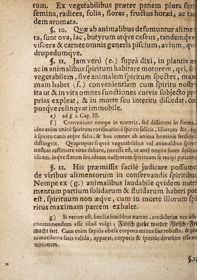 tum* Ex vegetabilibus praeter panem plura fur femina,radices, folia, flores, fru&ushoraei, ac tat dem aromata, $. io. Qvae ab animalibus defumuntur alime* ta, funt ova, lac, butyrum atqve cafeus, tandemqve- vifcera 5c carnes omnis geqeris pifcium, avium, qv drupedumqye. 11. Jam vero (e.) fupra dixi, in plantis as ac in animalibus fpiritu m habitare motorem, qvi, fr vegetabilem, five animalem fpiritum fpe&es, max mam habet tfl) convenientiam cum fpiritu noftr itaur &invitaomnesfun<fliones cuivis fubje&opr* prias expleat, & in morte feu interitu difcedat ,co: pusqverelinqvat immobile. ej ad^ i.Cap.III. f) Conveniunt nempe in materia, fed differunt in forma.. idea enim unice fpiritum rorifmarini a fpiritu falicis, liliorum &c. cq a fpiritu canis atqve felis, & hos omnes ab anima hominis fenfitm diftingvit. Qvapropter fiqvie vegetabilibus vel animalibus fpirit: noftras reftituere vires debent, neceffe eft, ut ante omnia fuam de fera 1 ideam? inqve ftatum feu ideam noffrrorum fpirituum fe recipi patiantu: 5. 12. His prsemiflis facile judicare polfumu de viribus alimentorum in confervandis fpiritibus Nempe ex (g.) animalibus laudabile qvidem nutri' mentum partiumfolidarum& fluidarum haberi pot eft , fpirituum non asqve, cum in morte illorum fpi ritus maximam partem exhalet. g) Si verum eft, fimiliafimilibus nutriri, crediderim nec acie contemnendum efle illud vulgi ; §UifcJ) giebt tDieDet’ mad)t fert. Gum enim faepius obefa corpora minus fint robufta, & plu ra macilenta fatis valida, apparet, corporis St fpiritus diver{fim <?ftenu tritioijem. * $.1; 3