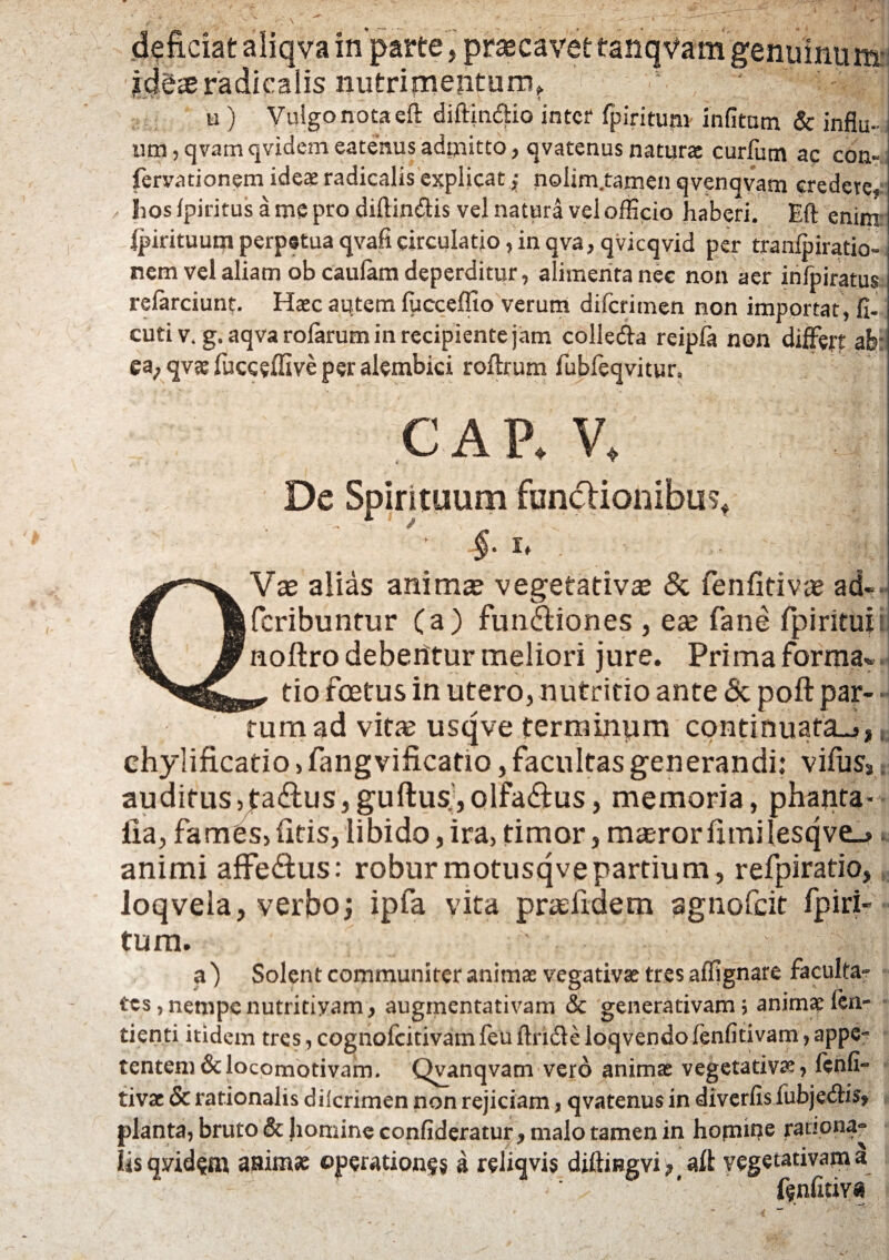 deficiat aiiqva in parte , prascavet tanqVam genuinum jcjdaeradicalis nutrimeiiturn? 5 ' u ) Vulgo nota eft diftindlio inter fpiritupv infitom & infiu- j um, qvam qvidem eatenus admitto, qvatenus naturas curfum ac con- fervadonem ideae radicalis explicat; nolim.tamen qvenqvam credere» hos lpiritus a me pro diftin&is vel natura vel officio haberi. Eft enim ijdrituum perpetua qvafi circulatio, in qva,qvicqvid per tranfpiratio-j nem vel aliam obcaulam deperditur, alimenta nec non aer infpiratus relarciunt. Haec autem fpcceffio verum difcrimen non importat, fi. cuti v. g. aqva rolarum in recipiente jam colle&a reipla non differt afe ea, qvae fucceifive per alembici roffrum fubfeqvitur, GAP. V, V - T i De Spirituum functionibus* *' §• i* . | QVae alias anima? vegetativae & fenfitiva? ad- fcribuntur (a) fun&iones , ea? fane fpirituiB noftro debentur meliori jure. Prima forma- ^ tio foetus in utero, nutritio ante <3c poft par- - tura ad vitte usqve terminum continuat3-»* e chylificatio, fangvificatio, facultas generandi: vifus* t auditusjjtaduSjguftus.jOlfadus, memoria, phanta- ilia, fames, iitis, libido, ira, timor, masror fimi Iesqve_> * animi affe&us: roburmotusqvepartium, refpiratio, loqvela, verbo; ipla vita prasfidem agnofcit fpiri- tum. - a) Solent communiter animas vegativas tres affignare faculta- tes, nempe nutritiyam, augmentativam & generativam j animas fori- denti itidem tres, cognofcitivam leu ftndle loqvendo lenfitivam, appe¬ tentem &locomotivam. Qvanqvam vero animas vegetativae, lenfi- tivac & rationalis dilcrimen non rejiciam, qvatenus in diverfis lubjedHs» planta, bruto & Jiomine confideratur, malo tamen in hopuqe rationa» iis qvidem animae operationes a reliqvis diftmgvi , alt veget-ativam a fenfitiva