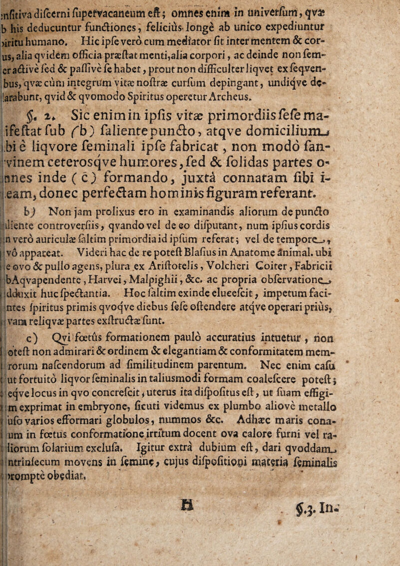 infitiva difcerni (upefvacaneum eft; omnes enim in univerfiim, qv» b his deducuntur fundiones, felicius-longe ab unico expediuntur >iritu humano. ' Hic ipfe vero cum mediator fit inter mentem decor¬ us, alia qvidem officia prseftat menti,alia corpori, ac deinde non fem-- cradivefed & paffive fe habet, prout non difficulter liqvet exfeqven- bus, qvx cum integrum vitae noftrae curium depingant, undiqve dc» [arabunt, qvid& qvomodo Spiritus operetur Archeus. $« a* Sic enim in ipfis vitas primordiis fele ma« ifeftatfub fb) fallente pun&o, atqve domicilium-i bi e liqvore feminali ipfe fabricat, non modo fan- vinem ceterosqve humores jfed & folidas partes o- nnes inde ( c) formando, juxta connatam fibi i- !eam, donec perfedam hominis figuram referant. bj Non jam prolixus ero in examinandis aliorum depundo iiiente controverfiis, qvandovel deeo dilputant, num ipfius cordis : n vero auriculae (altim primordia id ipfum referat; vel de tempore_>, I v6 appareat. Videri hac de re poteft Blafius in Anatome Animal, ubi i e ovo & pullo agens, plura ex Ariftotelis, Volcheri Coiter, Fabricii bAqvapendente,Harvei,Malpighii,&c. ac propria obfervatione_* i dduxit huc (pedantia. Hoc (altim exinde elucefeit, impetum faci- ntes (piritus primis qvoqve diebus (e(e oftendere atqve operari prius, ,: vana reliqvae partes exftruda: funt. - j c) Qvi1 foetus formationem paulo accuratius intuetur, riott 1 oteft non admirari & ordinem Sc elegantiam & conformitatem mem~ i rorum nafeendorum ad fimilitudinem parentum. Nec enim cafil ; ut fortuito liqvor feminalis intaliusmodi formam coalefcere poteft} i eqve locus in qvo concrefcit, uterus ita difpofitus eft, ut fuam effigi- ! m exprimat in embryone, (icuti videmus ex plumbo aliove metallo rufo varios efformari globulos, nummos &c. Adhaec maris cona- i um in foetus conformatione irritum docent ova calore furni vel ra- i liorum folarium exclufe. Igitur extra dubium eft, dari qvoddam_. nntrinfecum movens in femine, cujus dilpofitiopi materia feminalis arompte obediat,