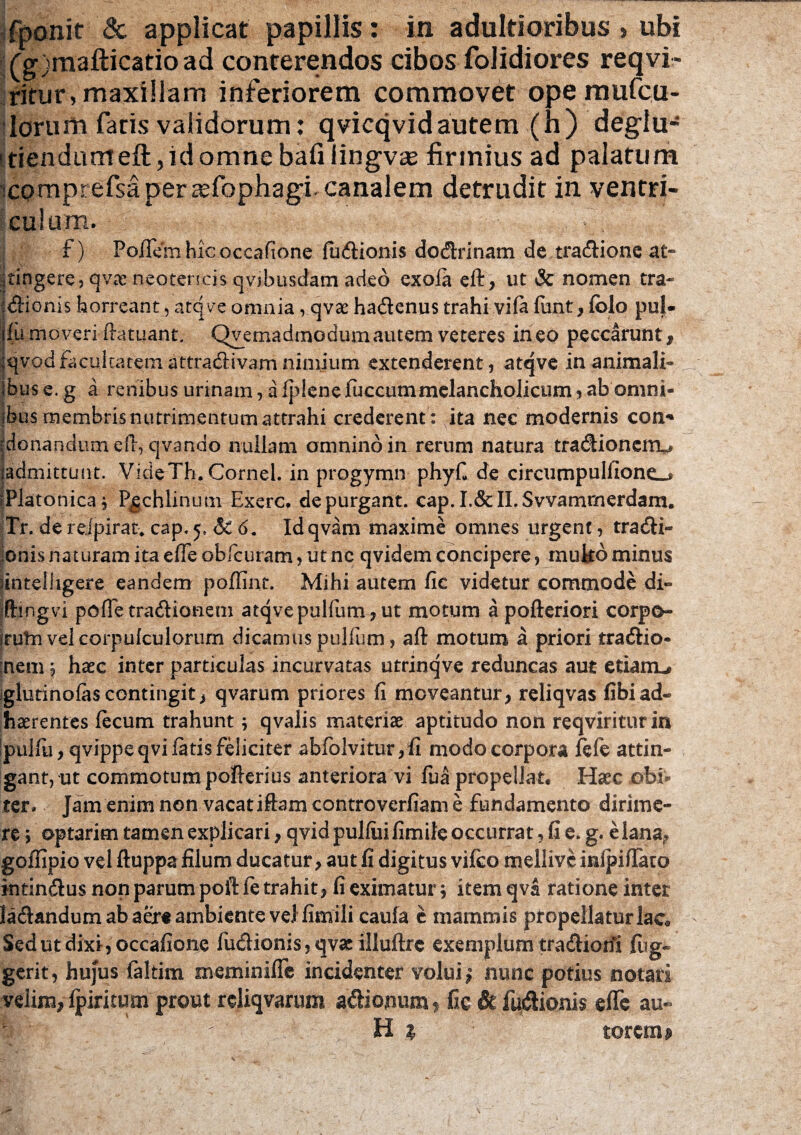 : . , ' ; ~ • fponit & applicat papillis: in adultioribus > ubi (g)mafticatioad conterendos cibos folidiores reqvi- ritur, maxillam inferiorem commovet ope mufcu- lorum faris validorum: qvicqvidautem (h) degiu- itiendumeft,idomnebafilingva£ firmius ad palatum comprefsaperajfophagLcanalem detrudit in ventri¬ culum. x ) Polfemhicoccafione ludionis dodrinam de tradione at- I \v ^tingere, qvar neotencis qvjbusdam adeo exola eft, ut & nomen tra¬ ctionis horreant, atqve omnia, qvae hadenus trahi vila funt, lolo pul¬ la moveri ftatuant. Qvemadmodumautem veteres ineo peccarunt, Iqvodfacultatemattmdivamnimium extenderent, atqve in animali¬ bus e. g a renibus urinam, aIJdenefijccum melancholicum, ab omni- jb-us membrisnutrimentumattrahi crederent : ita nec modernis con* jjdonandum eft, qvanao nullam omnino in rerum natura tradionerru ladmittuiit. Vide Th. Cornei, in progymn phyfi de circumpulfionc^ iPlatonica, P^chlinutn Exerc. depurgant. cap.I.&ILSvvammerdam. Tr. de relpirat* cap. 5, & 6. Idqvam maxime omnes urgent, tradi- jonis naturam ita elTe obfcutam, ut nc qvidem concipere, muko minus ^inteiiigere eandem polfinr. Mihi autem fie videtur commode di- jftingvi polle tradionem atqvepulfum, ut motum apofteriori corpo- Iruta velcorpulculorum dicamus pullum, aft motum a priori tradio- :nem, haec inter particulas incurvatas utrinqve reduncas aut etianu glutinofas contingit> qvarum priores fi moveantur, reliqvas fibiad¬ haerentes lecum trahunt; qvalis materiae aptitudo non reqviriturin ipullii, qvippe qvi fatis feliciter abfolvitur, fi modo corpora fcfe attin¬ gant, ut commotum pofterius anteriora vi fua propellat. Haec obi¬ ter- Jam enim non vacat iftam controverfiam e fundamento dirime¬ re > optarim tamen explicari, qvidpulluifimile occurrat, fi e. g. e lana, goffipio vel ftuppa filum ducatur, aut fi digitus vifco mellivc inipifTaro intindus non parum poft le trahit, fi eximatur} item qva ratione inter ladandum ab aere ambiente vel fimili caufa e mammis propellatur lac® Sedutdixijoccafione fudionis, qvae illuftre exemplum tradionl lug~ gerit, hujus faltim meminiflc incidenter volui; nunc potius notari velim, Ipiritum prout rcliqvarum adionum f fic £k ludionis eflTe au« H % torcm*